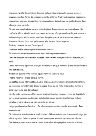 Empurrei o prato de comida na direcção dela de novo, aí percebi que era pizza, e

imaginei a melhor forma de começar. A minha anterior frustração queimou novamente

enquanto as palavras se repetiam na minha cabeça: Mais do que ele gosta de mim. Mas

não vejo como evitá-lo.

Ela deu uma mordidela na mesma fatia de pizza. Impressionou-me como ela era tão

confiante. Claro, ela não sabia que eu era venenoso, não que aquele pedaço de comida a

pudesse magoar. Ainda assim, eu estava à espera que ele me tratasse de maneira

diferente. Nunca fazia isso, pelo menos, não de uma forma negativa…

Eu devia começar de uma forma gentil.

- Com que então a empregada de mesa era bonita?

Ela levantou uma sobrancelha outra vez – Não reparaste mesmo?

Como se qualquer outra mulher pudesse tirar a minha atenção de Bella. Absurdo, de

novo.

- Não, não estava a prestar atenção. Tinha muito em que pensar – E uma das coisas foi a

fina camisa dela…

Ainda bem que ela tinha vestido aquela horrível camisola hoje.

- Pobre rapariga - Disse Bella, a sorrir.

Ela gostou que eu não tivesse achado a empregada interessante em nenhuma maneira.

Eu conseguia entender isso. Quantas vezes é que eu me tinha imaginado a mutilar o

Mike Newton na sala de biologia?

Ela não podia mesmo acreditar que os seus sentimentos humanos, fruto de dezassete

curtos anos humanos, podiam ser mais fortes que as paixões imortais que tinham

estado a crescer dentro de mim durante um século.

- Algo que disseste à Jessica… - Eu não conseguia manter a minha voz casual – Bem,

incomoda-me.

Ela colocou-se imediatamente na defensiva – Não me admira que tenhas ouvido algo que

não te agradou. Sabes o que se diz das pessoas que escutam as conversas alheias…

Que essas pessoas nunca ouvem coisas boas sobre eles próprios, era esse o ditado.
 