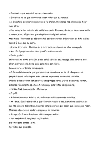 - Eu avisei-te que estaria à escuta – Lembrei-a.

- E eu avisei-te de que não querias saber tudo o que eu pensava.

Ah, ela estava a pensar de quando eu a fiz chorar. O remorso fez a minha voz ficar

mais séria.

- Pois avisaste. No entanto, não estás bem certa. Eu quero, de facto, saber o que estás

a pensar, tudo. Só gostaria que não pensasses algumas coisas.

Mais meias - verdades. Eu sabia que não devia querer que ela gostasse de mim. Mas eu

queria. É claro que eu queria.

- Grande diferença – Queixou-se, a fazer uma careta com um olhar carregado.

- Mas não é propriamente essa a questão neste momento.

- Então, qual é?

Inclinou-se na minha direcção, a mão dela à volta do seu pescoço. Isso atraiu o meu

olhar, distraindo-me. Como a sua pele devia ser suave…

Concentra-te, ordenei a mim próprio.

- Crês verdadeiramente que gostas mais de mim do que eu de ti? - Perguntei. A

pergunta soava ridícula para mim, como se as palavras estivessem trocadas.

Os seus olhos estavam bem abertos, a respiração parou. Depois ela desviou o olhar,

piscando rapidamente os olhos. A respiração dela voltou baixo suspiro.

- Estás a fazê-lo novamente - Murmurou.

- O quê?

- A deslumbrar-me – Admitiu ela, a olhar-me cuidadosamente nos olhos.

- Ah - Hum. Eu não sabia bem o que fazer em relação a isso. Nem tinha a certeza de

que não a queria deslumbrar. Eu ainda estava excitado por saber que o conseguia fazer.

Mas isso não estava a ajudar o progresso da conversa.

- A culpa não é tua - Suspirou – Não consegues evitar.

- Vais responder à pergunta? – Quis saber.

Ela olhou para a mesa – Sim,

Foi tudo o que ela disse.
 