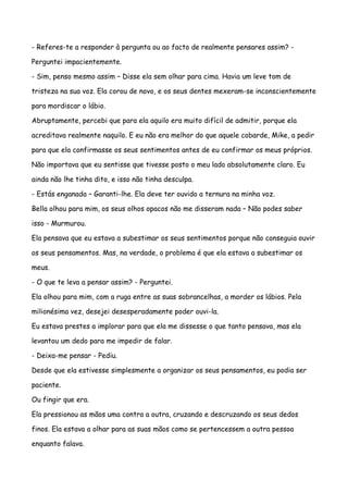 - Referes-te a responder à pergunta ou ao facto de realmente pensares assim? -

Perguntei impacientemente.

- Sim, penso mesmo assim – Disse ela sem olhar para cima. Havia um leve tom de

tristeza na sua voz. Ela corou de novo, e os seus dentes mexeram-se inconscientemente

para mordiscar o lábio.

Abruptamente, percebi que para ela aquilo era muito difícil de admitir, porque ela

acreditava realmente naquilo. E eu não era melhor do que aquele cobarde, Mike, a pedir

para que ela confirmasse os seus sentimentos antes de eu confirmar os meus próprios.

Não importava que eu sentisse que tivesse posto o meu lado absolutamente claro. Eu

ainda não lhe tinha dito, e isso não tinha desculpa.

- Estás enganada – Garanti-lhe. Ela deve ter ouvido a ternura na minha voz.

Bella olhou para mim, os seus olhos opacos não me disseram nada – Não podes saber

isso - Murmurou.

Ela pensava que eu estava a subestimar os seus sentimentos porque não conseguia ouvir

os seus pensamentos. Mas, na verdade, o problema é que ela estava a subestimar os

meus.

- O que te leva a pensar assim? - Perguntei.

Ela olhou para mim, com a ruga entre as suas sobrancelhas, a morder os lábios. Pela

milionésima vez, desejei desesperadamente poder ouvi-la.

Eu estava prestes a implorar para que ela me dissesse o que tanto pensava, mas ela

levantou um dedo para me impedir de falar.

- Deixa-me pensar - Pediu.

Desde que ela estivesse simplesmente a organizar os seus pensamentos, eu podia ser

paciente.

Ou fingir que era.

Ela pressionou as mãos uma contra a outra, cruzando e descruzando os seus dedos

finos. Ela estava a olhar para as suas mãos como se pertencessem a outra pessoa

enquanto falava.
 