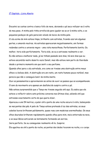 2º Capitulo - Livro Aberto




Encostei as costas contra o banco fofo de neve, deixando o pó seco refazer-se à volta

do meu peso. A minha pele tinha arrefecido para igualar-se ao ar à minha volta, e os

pequenos pedaços de gelo pareciam veludo de baixo da minha pele.

O céu acima de mim estava limpo, brilhante com estrelas, ficando azul em algumas

partes, e amarelo noutras. As estrelas apareceram majestosamente, em formas

redondas contra o universo negro - uma vista maravilhosa. Perfeitamente bonita. Ou

melhor, teria sido perfeitamente. Teria sido, se eu a estivesse realmente a ver.

Eu não estava a melhorar nada, já se tinham passado seis dias, há seis dias que eu

estava escondido neste deserto vazio Denali, mas não estava nem perto da liberdade

desde o primeiro momento em que senti o seu perfume.

Quando olhei para o céu estrelado, era como se tivesse uma obstrução entre meus

olhos e a beleza dele. A obstrução era um rosto, um rosto humano pouco notável, mas

parecia que não o conseguia banir da minha mente.

Ouvi os pensamentos a aproximarem-se antes de ouvir os passos que os acompanhavam.

O som do movimento era apenas um desfalecido suspiro contra o pó.

Não estava surpreendido que a Tanya me tivesse seguido até aqui. Eu sabia que ela

esteve a reflectir sobre esta próxima conversa nos últimos dias, adiando até que

estivesse exactamente certa do que queria dizer.

Apareceu a uns 54 metros, a pular até a ponta de uma rocha escura à vista, balançando-

se nas pontas dos pés A pele de Tanya estava prateada à luz das estrelas, os seus

cabelos louros brilhavam palidamente, quase rosa com madeixas avermelhadas. Os seus

olhos dourados brilharam rapidamente quando olhou para mim, meio enterrada na neve,

e os seus lábios esticaram-se lentamente formando um sorriso.

Seria perfeita. Se eu conseguisse realmente vê-la. Suspirei.

Ela agachou-se até a ponta da rocha, as pontas dos dedos tocaram na rocha, e o corpo
 