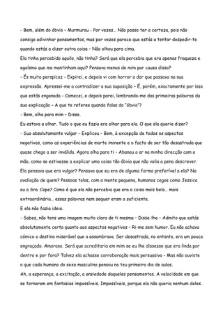 - Bem, além do óbvio – Murmurou - Por vezes… Não posso ter a certeza, pois não

consigo adivinhar pensamentos, mas por vezes parece que estás a tentar despedir-te

quando estás a dizer outra coisa – Não olhou para cima.

Ela tinha percebido aquilo, não tinha? Será que ela percebia que era apenas fraqueza e

egoísmo que me mantinham aqui? Pensava menos de mim por causa disso?

- És muito perspicaz - Expirei, e depois vi com horror a dor que passava na sua

expressão. Apressei-me a contradizer a sua suposição – É, porém, exactamente por isso

que estás enganada - Comecei, e depois parei, lembrando-me das primeiras palavras da

sua explicação – A que te referes quando falas do “óbvio”?

- Bem, olha para mim – Disse.

Eu estava a olhar. Tudo o que eu fazia era olhar para ela. O que ela queria dizer?

- Suo absolutamente vulgar – Explicou – Bem, à excepção de todos os aspectos

negativos, como as experiências de morte iminente e o facto de ser tão desastrada que

quase chego a ser inválida. Agora olha para ti - Abanou o ar na minha direcção com a

mão, como se estivesse a explicar uma coisa tão óbvia que não valia a pena descrever.

Ela pensava que era vulgar? Pensava que eu era de alguma forma preferível a ela? Na

avaliação de quem? Pessoas tolas, com a mente pequena, humanos cegos como Jessica

ou a Sra. Cope? Como é que ela não percebia que era a coisa mais bela… mais

extraordinária… essas palavras nem sequer eram o suficiente.

E ela não fazia ideia.

- Sabes, não tens uma imagem muito clara de ti mesma – Disse-lhe – Admito que estás

absolutamente certa quanto aos aspectos negativos – Ri-me sem humor. Eu não achava

cómico o destino miserável que a assombrava. Ser desastrada, no entanto, era um pouco

engraçado. Amoroso. Será que acreditaria em mim se eu lhe dissesse que era linda por

dentro e por fora? Talvez ela achasse corroboração mais persuasiva - Mas não ouviste

o que cada humano do sexo masculino pensou no teu primeiro dia de aulas.

Ah, a esperança, a excitação, a ansiedade daqueles pensamentos. A velocidade em que

se tornaram em fantasias impossíveis. Impossíveis, porque ela não queria nenhum deles.
 
