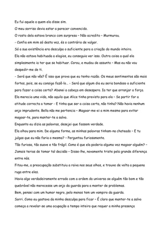 Eu fui aquele a quem ela disse sim.

O meu sorriso devia estar a parecer convencido.

O rosto dela estava branco com surpresa – Não acredito – Murmurou.

- Confia em mim só desta vez, és o contrário de vulgar.

Só a sua existência era desculpa o suficiente para a criação do mundo inteiro.

Ela não estava habituada a elogios, eu conseguia ver isso. Outra coisa a qual ela

simplesmente ia ter que se habituar. Corou, e mudou de assunto – Mas eu não vou

despedir-me de ti.

- Será que não vês? É isso que prova que eu tenho razão. Os meus sentimentos são mais

fortes, pois, se eu consigo fazê-lo… - Será que algum dia eu seria bondoso o suficiente

para fazer a coisa certa? Abanei a cabeça em desespero. Ia ter que arranjar a força.

Ela merecia uma vida, não aquilo que Alice tinha previsto para ela – Se partir for a

atitude correcta a tomar - E tinha que ser a coisa certa, não tinha? Não havia nenhum

anjo imprudente. Bella não me pertencia – Magoar-me-ei a mim mesmo para evitar

magoar-te, para manter-te a salvo.

Enquanto eu dizia as palavras, desejei que fossem verdade.

Ela olhou para mim. De alguma forma, as minhas palavras tinham-na chateado – E tu

julgas que eu não faria o mesmo? – Perguntou furiosamente.

Tão furiosa, tão suave e tão frágil. Como é que ela poderia alguma vez magoar alguém? –

Jamais terias de tomar tal decisão – Disse-lhe, novamente triste pela grande diferença

entre nós.

Fitou-me, a preocupação substituiu a raiva nos seus olhos, e trouxe de volta a pequena

ruga entre eles.

Havia algo verdadeiramente errado com a ordem do universo se alguém tão bom e tão

quebrável não merecesse um anjo da guarda para a manter de problemas.

Bem, pensei com um humor negro, pelo menos tem um vampiro da guarda.

Sorri. Como eu gostava da minha desculpa para ficar – É claro que manter-te a salvo

começa a revelar-se uma ocupação a tempo inteiro que requer a minha presença
 
