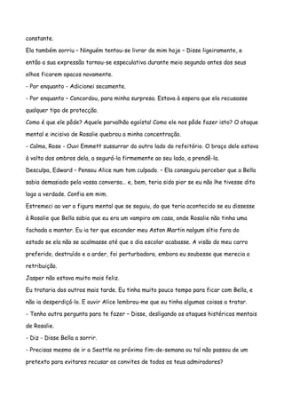 constante.

Ela também sorriu – Ninguém tentou-se livrar de mim hoje – Disse ligeiramente, e

então a sua expressão tornou-se especulativa durante meio segundo antes dos seus

olhos ficarem opacos novamente.

- Por enquanto - Adicionei secamente.

- Por enquanto – Concordou, para minha surpresa. Estava à espera que ela recusasse

qualquer tipo de protecção.

Como é que ele pôde? Aquele parvalhão egoísta! Como ele nos pôde fazer isto? O ataque

mental e incisivo de Rosalie quebrou a minha concentração.

- Calma, Rose - Ouvi Emmett sussurrar do outro lado do refeitório. O braço dele estava

à volta dos ombros dela, a segurá-la firmemente ao seu lado, a prendê-la.

Desculpa, Edward – Pensou Alice num tom culpado. – Ela conseguiu perceber que a Bella

sabia demasiado pela vossa conversa… e, bem, teria sido pior se eu não lhe tivesse dito

logo a verdade. Confia em mim.

Estremeci ao ver a figura mental que se seguiu, do que teria acontecido se eu dissesse

à Rosalie que Bella sabia que eu era um vampiro em casa, onde Rosalie não tinha uma

fachada a manter. Eu ia ter que esconder meu Aston Martin nalgum sítio fora do

estado se ela não se acalmasse até que o dia escolar acabasse. A visão do meu carro

preferido, destruído e a arder, foi perturbadora, embora eu soubesse que merecia a

retribuição.

Jasper não estava muito mais feliz.

Eu trataria dos outros mais tarde. Eu tinha muito pouco tempo para ficar com Bella, e

não ia desperdiçá-lo. E ouvir Alice lembrou-me que eu tinha algumas coisas a tratar.

- Tenho outra pergunta para te fazer – Disse, desligando os ataques histéricos mentais

de Rosalie.

- Diz - Disse Bella a sorrir.

- Precisas mesmo de ir a Seattle no próximo fim-de-semana ou tal não passou de um

pretexto para evitares recusar os convites de todos os teus admiradores?
 