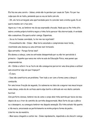 Ela fez-me uma careta – Sabes, ainda não te perdoei por causa do Tyler. Foi por tua

culpa que ele se iludiu, pensando que eu vou ao baile com ele.

- Oh, ele teria arranjado uma oportunidade para te convidar sem a minha ajuda. Eu só

queria mesmo ver a tua cara.

Agora eu ri-me, ao lembrar-me da sua expressão chocada. Nada que eu lhe tinha dito

sobre a minha própria história negra a tinha feito parecer tão aterrorizada. A verdade

não a assustava. Ela queria estar comigo. Espantoso.

- Se eu te tivesse convidado, tu ter-me-ias rejeitado?

- Provavelmente não – Disse – Mas teria cancelado o compromisso mais tarde,

inventando uma doença ou uma entrose num tornozelo.

Que estranho – Porque farias isso?

Ela abanou a cabeça, como se estivesse desapontada por eu não ter percebido à

primeira – Suponho que nunca me viste na aula de Educação Física, mas pensei que

compreenderias.

Ah – Estás a referir-te ao facto de não conseguires percorrer uma área plana e estável

sem encontrar algo em que tropeçar?

- É claro.

- Isso não constituiria um problema. Tem tudo a ver com a forma como a dança é

conduzida.

Por uma breve fracção de segundo, fui submerso na ideia de a segurar nos meus braços

numa dança, onde ela de certeza usaria algo bonito e delicado em vez desta camisola

horrível.

Com perfeita clareza, lembrei-me de como o corpo dela tinha sentido por baixo do meu

depois de eu a tirar do caminho da carrinha desgovernada. Mais forte do que o pânico

ou o desespero, eu conseguia lembrar-me daquela sensação. Ela tinha estado tão quente

e tão macia, encaixando-se perfeitamente na minha própria forma de pedra…

Libertei-me da memória.

- Mas nunca chegaste a contar-me - Disse rapidamente, impedindo-a de discutir comigo
 