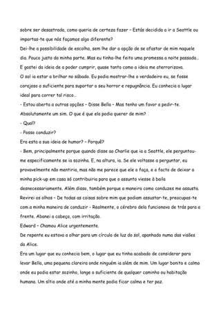 sobre ser desastrada, como queria de certeza fazer – Estás decidida a ir a Seattle ou

importas-te que nós façamos algo diferente?

Dei-lhe a possibilidade de escolha, sem lhe dar a opção de se afastar de mim naquele

dia. Pouco justo da minha parte. Mas eu tinha-lhe feito uma promessa a noite passada…

E gostei da ideia de a poder cumprir, quase tanto como a ideia me aterrorizava.

O sol ia estar a brilhar no sábado. Eu podia mostrar-lhe o verdadeiro eu, se fosse

corajoso o suficiente para suportar o seu horror e repugnância. Eu conhecia o lugar

ideal para correr tal risco…

- Estou aberta a outras opções – Disse Bella – Mas tenho um favor a pedir-te.

Absolutamente um sim. O que é que ela podia querer de mim?

- Qual?

- Posso conduzir?

Era esta a sua ideia de humor? – Porquê?

- Bem, principalmente porque quando disse ao Charlie que ia a Seattle, ele perguntou-

me especificamente se ia sozinha. E, na altura, ia. Se ele voltasse a perguntar, eu

provavelmente não mentiria, mas não me parece que ele o faça, e o facto de deixar a

minha pick-up em casa só contribuiria para que o assunto viesse à baila

desnecessariamente. Além disso, também porque a maneira como conduzes me assusta.

Revirei os olhos – De todas as coisas sobre mim que podiam assustar-te, preocupas-te

com a minha maneira de conduzir - Realmente, o cérebro dela funcionava de trás para a

frente. Abanei a cabeça, com irritação.

Edward – Chamou Alice urgentemente.

De repente eu estava a olhar para um círculo de luz do sol, apanhado numa das visões

da Alice.

Era um lugar que eu conhecia bem, o lugar que eu tinha acabado de considerar para

levar Bella, uma pequena clareira onde ninguém ia além de mim. Um lugar bonito e calmo

onde eu podia estar sozinho, longe o suficiente de qualquer caminho ou habitação

humana. Um sítio onde até a minha mente podia ficar calma e ter paz.
 
