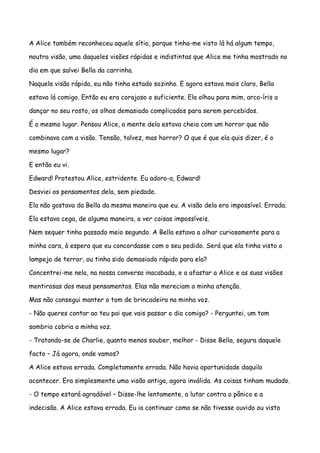 A Alice também reconheceu aquele sítio, porque tinha-me visto lá há algum tempo,

noutra visão, uma daqueles visões rápidas e indistintas que Alice me tinha mostrado no

dia em que salvei Bella da carrinha.

Naquela visão rápida, eu não tinha estado sozinho. E agora estava mais claro, Bella

estava lá comigo. Então eu era corajoso o suficiente. Ela olhou para mim, arco-íris a

dançar no seu rosto, os olhos demasiado complicados para serem percebidos.

É o mesmo lugar. Pensou Alice, a mente dela estava cheia com um horror que não

combinava com a visão. Tensão, talvez, mas horror? O que é que ela quis dizer, é o

mesmo lugar?

E então eu vi.

Edward! Protestou Alice, estridente. Eu adoro-a, Edward!

Desviei os pensamentos dela, sem piedade.

Ela não gostava da Bella da mesma maneira que eu. A visão dela era impossível. Errada.

Ela estava cega, de alguma maneira, a ver coisas impossíveis.

Nem sequer tinha passado meio segundo. A Bella estava a olhar curiosamente para a

minha cara, à espera que eu concordasse com o seu pedido. Será que ela tinha visto o

lampejo de terror, ou tinha sido demasiado rápido para ela?

Concentrei-me nela, na nossa conversa inacabada, e a afastar a Alice e as suas visões

mentirosas dos meus pensamentos. Elas não mereciam a minha atenção.

Mas não consegui manter o tom de brincadeira na minha voz.

- Não queres contar ao teu pai que vais passar o dia comigo? - Perguntei, um tom

sombrio cobria a minha voz.

- Tratando-se de Charlie, quanto menos souber, melhor - Disse Bella, segura daquele

facto – Já agora, onde vamos?

A Alice estava errada. Completamente errada. Não havia oportunidade daquilo

acontecer. Era simplesmente uma visão antiga, agora inválida. As coisas tinham mudado.

- O tempo estará agradável – Disse-lhe lentamente, a lutar contra o pânico e a

indecisão. A Alice estava errada. Eu ia continuar como se não tivesse ouvido ou visto
 