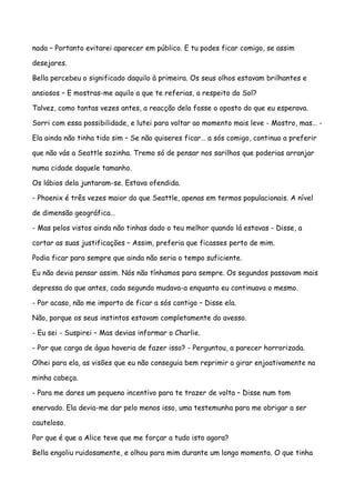 nada – Portanto evitarei aparecer em público. E tu podes ficar comigo, se assim

desejares.

Bella percebeu o significado daquilo à primeira. Os seus olhos estavam brilhantes e

ansiosos – E mostras-me aquilo a que te referias, a respeito do Sol?

Talvez, como tantas vezes antes, a reacção dela fosse o oposto do que eu esperava.

Sorri com essa possibilidade, e lutei para voltar ao momento mais leve - Mostro, mas… -

Ela ainda não tinha tido sim – Se não quiseres ficar… a sós comigo, continuo a preferir

que não vás a Seattle sozinha. Tremo só de pensar nos sarilhos que poderias arranjar

numa cidade daquele tamanho.

Os lábios dela juntaram-se. Estava ofendida.

- Phoenix é três vezes maior do que Seattle, apenas em termos populacionais. A nível

de dimensão geográfica…

- Mas pelos vistos ainda não tinhas dado o teu melhor quando lá estavas - Disse, a

cortar as suas justificações – Assim, preferia que ficasses perto de mim.

Podia ficar para sempre que ainda não seria o tempo suficiente.

Eu não devia pensar assim. Nós não tínhamos para sempre. Os segundos passavam mais

depressa do que antes, cada segundo mudava-a enquanto eu continuava o mesmo.

- Por acaso, não me importo de ficar a sós contigo – Disse ela.

Não, porque os seus instintos estavam completamente do avesso.

- Eu sei - Suspirei – Mas devias informar o Charlie.

- Por que carga de água haveria de fazer isso? - Perguntou, a parecer horrorizada.

Olhei para ela, as visões que eu não conseguia bem reprimir a girar enjoativamente na

minha cabeça.

- Para me dares um pequeno incentivo para te trazer de volta – Disse num tom

enervado. Ela devia-me dar pelo menos isso, uma testemunha para me obrigar a ser

cauteloso.

Por que é que a Alice teve que me forçar a tudo isto agora?

Bella engoliu ruidosamente, e olhou para mim durante um longo momento. O que tinha
 