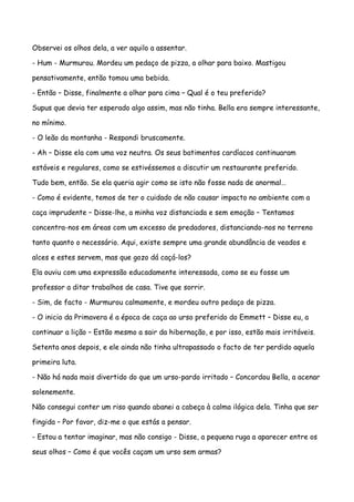Observei os olhos dela, a ver aquilo a assentar.

- Hum - Murmurou. Mordeu um pedaço de pizza, a olhar para baixo. Mastigou

pensativamente, então tomou uma bebida.

- Então – Disse, finalmente a olhar para cima – Qual é o teu preferido?

Supus que devia ter esperado algo assim, mas não tinha. Bella era sempre interessante,

no mínimo.

- O leão da montanha - Respondi bruscamente.

- Ah – Disse ela com uma voz neutra. Os seus batimentos cardíacos continuaram

estáveis e regulares, como se estivéssemos a discutir um restaurante preferido.

Tudo bem, então. Se ela queria agir como se isto não fosse nada de anormal…

- Como é evidente, temos de ter o cuidado de não causar impacto no ambiente com a

caça imprudente – Disse-lhe, a minha voz distanciada e sem emoção – Tentamos

concentra-nos em áreas com um excesso de predadores, distanciando-nos no terreno

tanto quanto o necessário. Aqui, existe sempre uma grande abundância de veados e

alces e estes servem, mas que gozo dá caçá-los?

Ela ouviu com uma expressão educadamente interessada, como se eu fosse um

professor a ditar trabalhos de casa. Tive que sorrir.

- Sim, de facto - Murmurou calmamente, e mordeu outro pedaço de pizza.

- O inicio da Primavera é a época de caça ao urso preferido do Emmett – Disse eu, a

continuar a lição – Estão mesmo a sair da hibernação, e por isso, estão mais irritáveis.

Setenta anos depois, e ele ainda não tinha ultrapassado o facto de ter perdido aquela

primeira luta.

- Não há nada mais divertido do que um urso-pardo irritado – Concordou Bella, a acenar

solenemente.

Não consegui conter um riso quando abanei a cabeça à calma ilógica dela. Tinha que ser

fingida – Por favor, diz-me o que estás a pensar.

- Estou a tentar imaginar, mas não consigo - Disse, a pequena ruga a aparecer entre os

seus olhos – Como é que vocês caçam um urso sem armas?
 