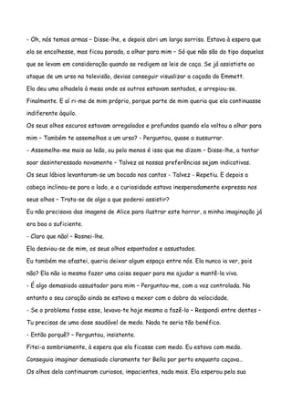- Oh, nós temos armas – Disse-lhe, e depois abri um largo sorriso. Estava à espera que

ela se encolhesse, mas ficou parada, a olhar para mim – Só que não são do tipo daquelas

que se levam em consideração quando se redigem as leis de caça. Se já assististe ao

ataque de um urso na televisão, devias conseguir visualizar a caçada do Emmett.

Ela deu uma olhadela à mesa onde os outros estavam sentados, e arrepiou-se.

Finalmente. E aí ri-me de mim próprio, porque parte de mim queria que ela continuasse

indiferente àquilo.

Os seus olhos escuros estavam arregalados e profundos quando ela voltou a olhar para

mim – Também te assemelhas a um urso? - Perguntou, quase a sussurrar.

- Assemelho-me mais ao leão, ou pelo menos é isso que me dizem – Disse-lhe, a tentar

soar desinteressado novamente – Talvez as nossas preferências sejam indicativas.

Os seus lábios levantaram-se um bocado nos cantos - Talvez - Repetiu. E depois a

cabeça inclinou-se para o lado, e a curiosidade estava inesperadamente expressa nos

seus olhos – Trata-se de algo a que poderei assistir?

Eu não precisava das imagens de Alice para ilustrar este horror, a minha imaginação já

era boa o suficiente.

- Claro que não! – Rosnei-lhe.

Ela desviou-se de mim, os seus olhos espantados e assustados.

Eu também me afastei, queria deixar algum espaço entre nós. Ela nunca ia ver, pois

não? Ela não ia mesmo fazer uma coisa sequer para me ajudar a mantê-la viva.

- É algo demasiado assustador para mim – Perguntou-me, com a voz controlada. No

entanto o seu coração ainda se estava a mexer com o dobro da velocidade.

- Se o problema fosse esse, levava-te hoje mesmo a fazê-lo – Respondi entre dentes –

Tu precisas de uma dose saudável de medo. Nada te seria tão benéfico.

- Então porquê? – Perguntou, insistente.

Fitei-a sombriamente, à espera que ela ficasse com medo. Eu estava com medo.

Conseguia imaginar demasiado claramente ter Bella por perto enquanto caçava…

Os olhos dela continuaram curiosos, impacientes, nada mais. Ela esperou pela sua
 