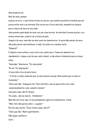 dela preparou-se.

Bola de neve, pensou.

Lançou-se no ar, a sua forma tornou-se escura, uma sombra giratória à medida que ela

girava entre mim e as estrelas. Ela curvou-se e ficou uma bola, enquanto se lançava

para o banco de neve ao meu lado.

Uma grande quantidade de neve caiu em cima de mim. As estrelas ficaram pretas, e eu

estava enterrado, coberto de cristais de gelo.

Suspirei de novo, mas não me mexi para me desenterrar. A escuridão abaixo da neve

não podia piorar nem melhorar a visão. Eu ainda via o mesmo rosto.

“Edward?”

E depois a neve estava a voar outra vez, assim que a Tanya me desenterrou

rapidamente. Limpou o pó do meu rosto imóvel, e não olhava totalmente para os meus

olhos.

“Desculpa.” Murmurou. “Foi uma piada.”

“Eu sei. Foi engraçado.”

A boca dela virou-se para baixo.

“ A Irina e a Kate disseram que te devia deixar em paz. Elas acham que te estou a

incomodar.”

“Claro que não,” Assegurei-lhe “Pelo contrário, sou eu quem está a ser rude

-abominavelmente rude. Lamento imenso.”

Vais para casa, não é? Pensou.

“Eu ainda… não me decidi… totalmente.”

Mas não vais ficar aqui. O seu pensamento agora era melancólico, triste.

“Não. Isto não parece estar… a ajudar.”

Ela fez uma careta. “É por minha causa, não é?”

“Claro que não,” Menti gentilmente.

Não sejas cavalheiro.

Sorri.
 