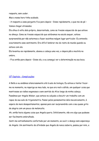 resposta, sem ceder.

Mas a nossa hora tinha acabado.

- A resposta a essa pergunta fica para depois – Disse rapidamente, e pus-me de pé –

Vamos chegar atrasados.

Ela olhou à volta dela própria, desorientada, como se tivesse esquecido de que estava

no almoço. Como se tivesse esquecido que estávamos na escola sequer, estava

surpreendida por não estarmos a fazer sozinhos nalgum lugar particular. Eu entendia

exactamente esse sentimento. Era difícil lembrar-me do resto do mundo quando eu

estava com ela.

Ela levantou-se rapidamente, abanou a cabeça uma vez, e depois pôs a mochila no

ombro.

- Fica então para depois – Disse ela, e eu consegui ver a determinação na sua boca.




12º Capitulo - Complicações


A Bella e eu andámos silenciosamente até à aula de biologia. Eu estava a tentar focar-

me no momento, na rapariga ao meu lado, no que era real e sólido, em qualquer coisa que

mantivesse as visões enganosas e sem sentido da Alice longe de minha cabeça.

Passámos por Angela Weber, que estava na calçada a discutir um trabalho com um

rapaz da sua aula de trigonometria. Passei pelos pensamentos dela mecanicamente, à

espera de mais desapontamentos, apenas para ser surpreendido com o seu quase grito

de alegria com um pouco de melancolia.

Ah, então havia alguma coisa que Angela queria. Infelizmente, não era algo que pudesse

ser facilmente embrulhado.

Senti-me estranhamente confortado por um momento, ao ouvir o desejo sem esperança

de Angela. Um sentimento de afinidade que Angela de nunca saberia, passou por mim, e
 
