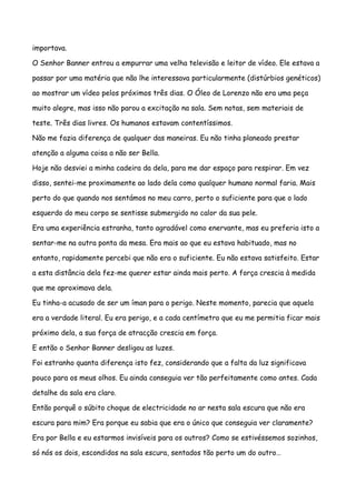 importava.

O Senhor Banner entrou a empurrar uma velha televisão e leitor de vídeo. Ele estava a

passar por uma matéria que não lhe interessava particularmente (distúrbios genéticos)

ao mostrar um vídeo pelos próximos três dias. O Óleo de Lorenzo não era uma peça

muito alegre, mas isso não parou a excitação na sala. Sem notas, sem materiais de

teste. Três dias livres. Os humanos estavam contentíssimos.

Não me fazia diferença de qualquer das maneiras. Eu não tinha planeado prestar

atenção a alguma coisa a não ser Bella.

Hoje não desviei a minha cadeira da dela, para me dar espaço para respirar. Em vez

disso, sentei-me proximamente ao lado dela como qualquer humano normal faria. Mais

perto do que quando nos sentámos no meu carro, perto o suficiente para que o lado

esquerdo do meu corpo se sentisse submergido no calor da sua pele.

Era uma experiência estranha, tanto agradável como enervante, mas eu preferia isto a

sentar-me na outra ponta da mesa. Era mais ao que eu estava habituado, mas no

entanto, rapidamente percebi que não era o suficiente. Eu não estava satisfeito. Estar

a esta distância dela fez-me querer estar ainda mais perto. A força crescia à medida

que me aproximava dela.

Eu tinha-a acusado de ser um íman para o perigo. Neste momento, parecia que aquela

era a verdade literal. Eu era perigo, e a cada centímetro que eu me permitia ficar mais

próximo dela, a sua força de atracção crescia em força.

E então o Senhor Banner desligou as luzes.

Foi estranho quanta diferença isto fez, considerando que a falta da luz significava

pouco para os meus olhos. Eu ainda conseguia ver tão perfeitamente como antes. Cada

detalhe da sala era claro.

Então porquê o súbito choque de electricidade no ar nesta sala escura que não era

escura para mim? Era porque eu sabia que era o único que conseguia ver claramente?

Era por Bella e eu estarmos invisíveis para os outros? Como se estivéssemos sozinhos,

só nós os dois, escondidos na sala escura, sentados tão perto um do outro…
 