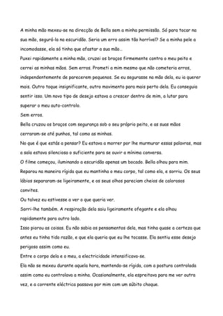 A minha mão mexeu-se na direcção de Bella sem a minha permissão. Só para tocar na

sua mão, segurá-la na escuridão. Seria um erro assim tão horrível? Se a minha pele a

incomodasse, ela só tinha que afastar a sua mão…

Puxei rapidamente a minha mão, cruzei os braços firmemente contra o meu peito e

cerrei as minhas mãos. Sem erros. Prometi a mim mesmo que não cometeria erros,

independentemente de parecerem pequenos. Se eu segurasse na mão dela, eu ia querer

mais. Outro toque insignificante, outro movimento para mais perto dela. Eu conseguia

sentir isso. Um novo tipo de desejo estava a crescer dentro de mim, a lutar para

superar o meu auto-controlo.

Sem erros.

Bella cruzou os braços com segurança sob o seu próprio peito, e as suas mãos

cerraram-se até punhos, tal como as minhas.

No que é que estás a pensar? Eu estava a morrer por lhe murmurar essas palavras, mas

a sala estava silenciosa o suficiente para se ouvir a mínima conversa.

O filme começou, iluminando a escuridão apenas um bocado. Bella olhou para mim.

Reparou na maneira rígida que eu mantinha o meu corpo, tal como ela, e sorriu. Os seus

lábios separaram-se ligeiramente, e os seus olhos pareciam cheios de calorosos

convites.

Ou talvez eu estivesse a ver o que queria ver.

Sorri-lhe também. A respiração dela saiu ligeiramente ofegante e ela olhou

rapidamente para outro lado.

Isso piorou as coisas. Eu não sabia os pensamentos dela, mas tinha quase a certeza que

antes eu tinha tido razão, e que ela queria que eu lhe tocasse. Ela sentiu esse desejo

perigoso assim como eu.

Entre o corpo dela e o meu, a electricidade intensificava-se.

Ela não se mexeu durante aquela hora, mantendo-se rígida, com a postura controlada

assim como eu controlava a minha. Ocasionalmente, ela espreitava para me ver outra

vez, e a corrente eléctrica passava por mim com um súbito choque.
 