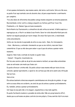 A hora passou lentamente, mas mesmo assim, não lenta o suficiente. Isto era tão novo,

eu podia ficar aqui sentado com ela durante dias, só para experimentar o sentimento

por completo.

Tive uma dúzia de diferentes discussões comigo mesmo enquanto os minutos passaram.

Racionalidade a lutar contra o desejo enquanto eu tentava justificar tocar-lhe.

Finalmente, o Sr. Banner ligou as luzes novamente.

Na brilhante luz fluorescente, a atmosfera da sala voltou ao normal. A Bella suspirou e

espreguiçou-se, a flectir os dedos à sua frente. Deve ter sido desconfortável para ela

manter-se naquela posição por muito tempo. Era mais fácil para mim, a imobilidade

vinha naturalmente.

Soltei um riso devido à expressão de alívio no seu rosto – Bem, foi interessante.

- Hum - Murmurou, a entender claramente ao que eu me referia, mas sem fazer

comentários. O que eu não dava para saber o que é que ela estava a pensar neste

momento.

Suspirei. Nem toda a vontade do mundo ia ajudar nisso.

- Vamos? - Perguntei, levantando-me.

Ela fez uma careta e pôs-se de pé de uma maneira instável, as suas mãos estendidas

como se estivesse com medo que fosse cair.

Eu podia oferecer a minha mão. Ou podia colocar essa mesma mão por baixo do seu

cotovelo, apenas ligeiramente, e apoiá-la. De certeza que não seria assim uma infracção

tão horrível…

Sem erros.

Ela estava bastante silenciosa enquanto caminhávamos em direcção do ginásio. A ruga

entre os seus olhos era evidente, um sinal de que ela estava a pensar profundamente.

Eu, também, estava a pensar profundamente.

Um toque na sua pele não a iria magoar, argumentava o meu lado egoísta.

Eu podia facilmente moderar a pressão da minha mão. Não era propriamente difícil,

desde que eu estivesse em pleno controlo de mim próprio. O meu sentido táctil era mais
 