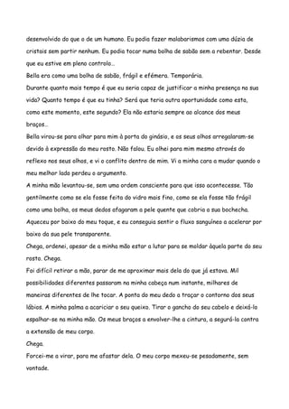 desenvolvido do que o de um humano. Eu podia fazer malabarismos com uma dúzia de

cristais sem partir nenhum. Eu podia tocar numa bolha de sabão sem a rebentar. Desde

que eu estive em pleno controlo…

Bella era como uma bolha de sabão, frágil e efémera. Temporária.

Durante quanto mais tempo é que eu seria capaz de justificar a minha presença na sua

vida? Quanto tempo é que eu tinha? Será que teria outra oportunidade como esta,

como este momento, este segundo? Ela não estaria sempre ao alcance dos meus

braços…

Bella virou-se para olhar para mim à porta do ginásio, e os seus olhos arregalaram-se

devido à expressão do meu rosto. Não falou. Eu olhei para mim mesmo através do

reflexo nos seus olhos, e vi o conflito dentro de mim. Vi a minha cara a mudar quando o

meu melhor lado perdeu o argumento.

A minha mão levantou-se, sem uma ordem consciente para que isso acontecesse. Tão

gentilmente como se ela fosse feita do vidro mais fino, como se ela fosse tão frágil

como uma bolha, os meus dedos afagaram a pele quente que cobria a sua bochecha.

Aqueceu por baixo do meu toque, e eu conseguia sentir o fluxo sanguíneo a acelerar por

baixo da sua pele transparente.

Chega, ordenei, apesar de a minha mão estar a lutar para se moldar àquela parte do seu

rosto. Chega.

Foi difícil retirar a mão, parar de me aproximar mais dela do que já estava. Mil

possibilidades diferentes passaram na minha cabeça num instante, milhares de

maneiras diferentes de lhe tocar. A ponta do meu dedo a traçar o contorno dos seus

lábios. A minha palma a acariciar o seu queixo. Tirar o gancho do seu cabelo e deixá-lo

espalhar-se na minha mão. Os meus braços a envolver-lhe a cintura, a segurá-la contra

a extensão de meu corpo.

Chega.

Forcei-me a virar, para me afastar dela. O meu corpo mexeu-se pesadamente, sem

vontade.
 