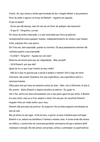 frente. Ah, aqui estava a minha oportunidade de dar a Angela Weber o seu presente.

Parei de andar e agarrei no braço de Emmett – Aguenta um segundo.

O que se passa?

- Eu sei que não mereço, mas far-me-ias um favor de qualquer das maneiras?

- O que é? - Perguntou, curioso.

Por baixo da minha respiração, e a uma velocidade que faria as palavras

incompreensíveis para qualquer humano, independentemente do volume a que fossem

ditas, expliquei-lhe o que queria.

Ele fitou-me, sem expressão, quando eu terminei. Os seus pensamentos estavam tão

confusos quanto a sua expressão.

- E então? – Perguntei – Ajudas-me com isso?

Demorou um minuto para que ele respondesse - Mas, porquê?

- Vá lá Emmett, por que não?

Quem és tu e o que é que fizeste ao meu irmão?

- Não és tu que te queixas que a escola é sempre o mesmo? Isto é algo um tanto

diferente, não achas? Considera isto uma experiência, uma experiência sobre a

natureza humana.

Olhou para mim por mais um momento antes de dizer - Bem, isto é diferente, lá isso é…

Ok, pronto - Bufou Emmett e depois encolheu os ombros – Eu ajudo-te.

Sorri-lhe, sentia-me mais entusiasmado com o meu plano agora do que antes. A Rosalie

era uma chata, mas eu ia ficar sempre a dever-lhe uma por ter escolhido Emmett,

ninguém tinha um irmão melhor que o meu.

Emmett não precisava de praticar. Eu sussurrei-lhe as falas enquanto entrávamos na

sala de aula.

Ben já estava no seu lugar, atrás do meu, a ajeitar os seus trabalhos para entregar.

Emmett e eu, ambos nos sentámos e fizemos a mesma coisa. A turma ainda não estava

em silêncio, o burburinho de conversas paralelas continuaria até que a senhora Goff

chamasse à atenção. Ela não estava com pressa, estava a contemplar os questionários
 