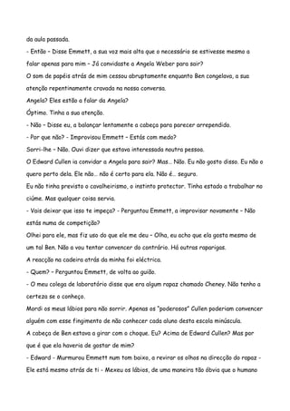 da aula passada.

- Então – Disse Emmett, a sua voz mais alta que o necessário se estivesse mesmo a

falar apenas para mim – Já convidaste a Angela Weber para sair?

O som de papéis atrás de mim cessou abruptamente enquanto Ben congelava, a sua

atenção repentinamente cravada na nossa conversa.

Angela? Eles estão a falar da Angela?

Óptimo. Tinha a sua atenção.

- Não – Disse eu, a balançar lentamente a cabeça para parecer arrependido.

- Por que não? - Improvisou Emmett – Estás com medo?

Sorri-lhe – Não. Ouvi dizer que estava interessada noutra pessoa.

O Edward Cullen ia convidar a Angela para sair? Mas… Não. Eu não gosto disso. Eu não o

quero perto dela. Ele não… não é certo para ela. Não é… seguro.

Eu não tinha previsto o cavalheirismo, o instinto protector. Tinha estado a trabalhar no

ciúme. Mas qualquer coisa servia.

- Vais deixar que isso te impeça? - Perguntou Emmett, a improvisar novamente – Não

estás numa de competição?

Olhei para ele, mas fiz uso do que ele me deu – Olha, eu acho que ela gosta mesmo de

um tal Ben. Não a vou tentar convencer do contrário. Há outras raparigas.

A reacção na cadeira atrás da minha foi eléctrica.

- Quem? – Perguntou Emmett, de volta ao guião.

- O meu colega de laboratório disse que era algum rapaz chamado Cheney. Não tenho a

certeza se o conheço.

Mordi os meus lábios para não sorrir. Apenas os “poderosos” Cullen poderiam convencer

alguém com esse fingimento de não conhecer cada aluno desta escola minúscula.

A cabeça de Ben estava a girar com o choque. Eu? Acima de Edward Cullen? Mas por

que é que ela haveria de gostar de mim?

- Edward - Murmurou Emmett num tom baixo, a revirar os olhos na direcção do rapaz -

Ele está mesmo atrás de ti - Mexeu os lábios, de uma maneira tão óbvia que o humano
 