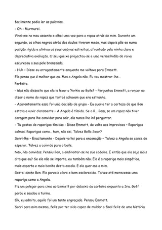 facilmente podia ler as palavras.

- Oh - Murmurei.

Virei-me no meu assento e olhei uma vez para o rapaz atrás de mim. Durante um

segundo, os olhos negros atrás dos óculos tiveram medo, mas depois pôs-se numa

posição rígida e alinhou os seus ombros estreitos, afrontado pela minha clara e

depreciativa avaliação. O seu queixo projectou-se e uma vermelhidão de raiva

escureceu a sua pele bronzeada.

- Huh – Disse eu arrogantemente enquanto me voltava para Emmett.

Ele pensa que é melhor que eu. Mas a Angela não. Eu vou mostrar-lhe...

Perfeito.

- Mas não disseste que ela ia levar o Yorkie ao Baile? - Perguntou Emmett, a roncar ao

dizer o nome do rapaz que tantos achavam que era estranho.

- Aparentemente essa foi uma decisão de grupo - Eu queria ter a certeza de que Ben

estava a ouvir claramente – A Angela é tímida. Se o B… Bem, se um rapaz não tiver

coragem para lhe convidar para sair, ela nunca lhe irá perguntar.

- Tu gostas de raparigas tímidas - Disse Emmett, de volta aos improvisos – Raparigas

calmas. Raparigas como… hum, não sei. Talvez Bella Swan?

Sorri-lhe – Exactamente - Depois voltei para a encenação – Talvez a Angela se canse de

esperar. Talvez a convide para o baile.

Não, não convidas. Pensou Ben, a endireitar-se na sua cadeira. E então que ela seja mais

alta que eu? Se ela não se importa, eu também não. Ela é a rapariga mais simpática,

mais esperta e mais bonita desta escola. E ela quer-me a mim.

Gostei deste Ben. Ele parecia claro e bem esclarecido. Talvez até merecesse uma

rapariga como a Angela.

Fiz um polegar para cima ao Emmett por debaixo da carteira enquanto a Sra. Goff

parou e saudou a turma.

Ok, eu admito, aquilo foi um tanto engraçado. Pensou Emmett.

Sorri para mim mesmo, feliz por ter sido capaz de moldar o final feliz de uma história
 