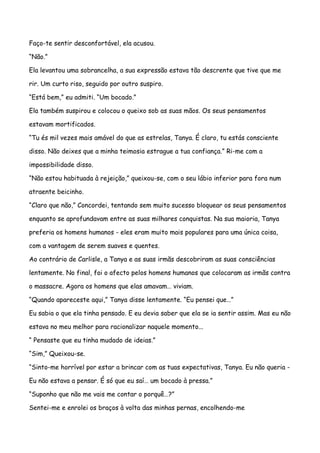 Faço-te sentir desconfortável, ela acusou.

“Não.”

Ela levantou uma sobrancelha, a sua expressão estava tão descrente que tive que me

rir. Um curto riso, seguido por outro suspiro.

“Está bem,” eu admiti. “Um bocado.”

Ela também suspirou e colocou o queixo sob as suas mãos. Os seus pensamentos

estavam mortificados.

“Tu és mil vezes mais amável do que as estrelas, Tanya. É claro, tu estás consciente

disso. Não deixes que a minha teimosia estrague a tua confiança.” Ri-me com a

impossibilidade disso.

“Não estou habituada à rejeição,” queixou-se, com o seu lábio inferior para fora num

atraente beicinho.

“Claro que não,” Concordei, tentando sem muito sucesso bloquear os seus pensamentos

enquanto se aprofundavam entre as suas milhares conquistas. Na sua maioria, Tanya

preferia os homens humanos - eles eram muito mais populares para uma única coisa,

com a vantagem de serem suaves e quentes.

Ao contrário de Carlisle, a Tanya e as suas irmãs descobriram as suas consciências

lentamente. No final, foi o afecto pelos homens humanos que colocaram as irmãs contra

o massacre. Agora os homens que elas amavam… viviam.

“Quando apareceste aqui,” Tanya disse lentamente. “Eu pensei que…”

Eu sabia o que ela tinha pensado. E eu devia saber que ela se ia sentir assim. Mas eu não

estava no meu melhor para racionalizar naquele momento...

“ Pensaste que eu tinha mudado de ideias.”

“Sim,” Queixou-se.

“Sinto-me horrível por estar a brincar com as tuas expectativas, Tanya. Eu não queria -

Eu não estava a pensar. É só que eu saí… um bocado à pressa.”

“Suponho que não me vais me contar o porquê…?”

Sentei-me e enrolei os braços à volta das minhas pernas, encolhendo-me
 