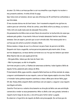 de amor. Eu tinha a certeza que Ben ia cair na armadilha e que Angela iria receber o

meu presente anónimo. A minha dívida foi paga.

Que tolos eram os humanos, deixar que uma diferença de 15 centímetros confundisse a

sua felicidade.

O meu sucesso deixou-me de bom humor. Sorri novamente enquanto me ajeitava na

cadeira para ser entretido. Afinal de contas, como Bella referiu ao almoço, eu nunca a

tinha visto em acção numa aula de educação física antes.

Os pensamentos de Mike eram os mais fáceis de encontrar no burburinho de vozes que

andavam pelo ginásio. A sua mente tinha-se tornado demasiado familiar nas últimas

semanas. Com um suspiro, percebi que ia ouvir através dele. Pelo menos podia ter a

certeza que ele estaria a prestar atenção a Bella.

Estava mesmo a tempo de ouvi-lo a oferecer-se para fazer de parceiro de Bella.

Enquanto ele fazia a sugestão, outras parcerias passaram pela mente dele. O meu

sorriso desapareceu, os meus dentes cerraram-se e eu tive que me lembrar que matar

Mike Newton não era uma opção permitida

- Obrigada Mike. Sabes que não tens de fazer isto.

- Não te preocupes, eu não te atrapalho.

Sorriram um para o outro, e flashes de numerosos acidentes, todos ligados a Bella de

alguma forma, passaram pela cabeça de Mike.

Primeiramente Mike jogou sozinho, enquanto Bella hesitava na última metade do campo,

a segurar cautelosamente na sua raquete, como se fosse alguma espécie de arma. Então

o treinador bateu palmas enquanto caminhava e disse a Mike para deixar Bella jogar.

Oh não. Pensou Mike enquanto Bella caminhava com um suspiro, a segurar a sua raquete

num ângulo estranho.

Jennifer Ford serviu o volante directamente na direcção de Bella com uma satisfação

convencida a rondar os seus pensamentos. Mike viu Bella a dar uma guinada, batendo a

raquete muito longe do seu alvo, e ele entrou para tentar salvar a jogada.

Eu observei a trajectória da raquete de Bella com preocupação. De certeza que ela
 