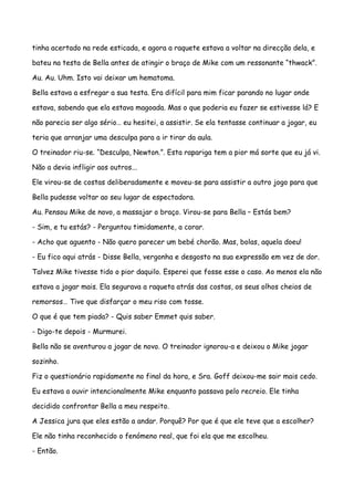 tinha acertado na rede esticada, e agora a raquete estava a voltar na direcção dela, e

bateu na testa de Bella antes de atingir o braço de Mike com um ressonante “thwack”.

Au. Au. Uhm. Isto vai deixar um hematoma.

Bella estava a esfregar a sua testa. Era difícil para mim ficar parando no lugar onde

estava, sabendo que ela estava magoada. Mas o que poderia eu fazer se estivesse lá? E

não parecia ser algo sério… eu hesitei, a assistir. Se ela tentasse continuar a jogar, eu

teria que arranjar uma desculpa para a ir tirar da aula.

O treinador riu-se. “Desculpa, Newton.”. Esta rapariga tem a pior má sorte que eu já vi.

Não a devia infligir aos outros...

Ele virou-se de costas deliberadamente e moveu-se para assistir a outro jogo para que

Bella pudesse voltar ao seu lugar de espectadora.

Au. Pensou Mike de novo, a massajar o braço. Virou-se para Bella – Estás bem?

- Sim, e tu estás? - Perguntou timidamente, a corar.

- Acho que aguento - Não quero parecer um bebé chorão. Mas, bolas, aquela doeu!

- Eu fico aqui atrás - Disse Bella, vergonha e desgosto na sua expressão em vez de dor.

Talvez Mike tivesse tido o pior daquilo. Esperei que fosse esse o caso. Ao menos ela não

estava a jogar mais. Ela segurava a raqueta atrás das costas, os seus olhos cheios de

remorsos… Tive que disfarçar o meu riso com tosse.

O que é que tem piada? - Quis saber Emmet quis saber.

- Digo-te depois - Murmurei.

Bella não se aventurou a jogar de novo. O treinador ignorou-a e deixou o Mike jogar

sozinho.

Fiz o questionário rapidamente no final da hora, e Sra. Goff deixou-me sair mais cedo.

Eu estava a ouvir intencionalmente Mike enquanto passava pelo recreio. Ele tinha

decidido confrontar Bella a meu respeito.

A Jessica jura que eles estão a andar. Porquê? Por que é que ele teve que a escolher?

Ele não tinha reconhecido o fenómeno real, que foi ela que me escolheu.

- Então.
 