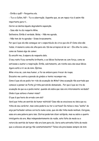 - Então o quê? – Perguntou ela.

- Tu e o Cullen, hã? - Tu e a aberração. Suponho que, se um rapaz rico é assim tão

importante para ti…

Cerrei os dentes àquela degradante suposição.

- Isso não te diz respeito Mike.

Defensiva. Então é verdade. Bolas. – Não me agrada.

- Não tem de te agradas – Disse bruscamente.

Por que é que ela não consegue ver o espectáculo de circo que ele é? Como eles são

todos. A maneira como ele olha para ela. Dá-me arrepios só de ver – Ele olha-te como…

como se fosses algo de comer.

Eu encolhi-me, à espera da resposta dela.

O seu rosto ficou vermelho brilhante, e os lábios fecharam-se com força, como se

estivesse a suster a respiração. Então, subitamente, um risinho saiu dos seus lábios.

Agora está a rir-se de mim. Óptimo.

Mike virou-se, com mau humor, e foi-se embora para trocar de roupa.

Encostei-me contra a parede do ginásio e tentei recompor-me.

Como é que ela se podia ter rido da acusação de Mike? Uma acusação tão acertada que

comecei a pensar se Forks já tinha percebido demasiado… Por que é que se rira da

acusação de que eu a podia matar, quando ela sabia que isso era inteiramente verdade?

Onde é que estava o humor nisso?

O que é que havia de errado com ela?

Será que tinha um sentido de humor mórbido? Isso não se encaixava na ideia que eu

tinha do seu carácter, mas como poderia eu ter a certeza? Ou talvez o meu “sonho” do

anjo perturbador estava correcto numa coisa, que ela não tinha medo nenhum. Corajosa,

essa era uma palavra para isso. Outros poderiam dizer estúpida, mas eu sabia o quanto

inteligente ela era. Mas independentemente da razão, esta falta de medo ou o

retorcido sentido de humor não era bom para ela. Seria esta estranha falta de medo

que a colocava em perigo tão constantemente? Talvez ela precisasse sempre de mim
 