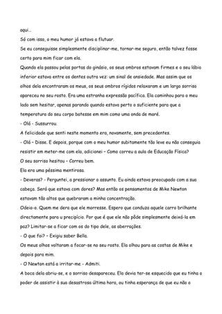 aqui…

Só com isso, o meu humor já estava a flutuar.

Se eu conseguisse simplesmente disciplinar-me, tornar-me seguro, então talvez fosse

certo para mim ficar com ela.

Quando ela passou pelas portas do ginásio, os seus ombros estavam firmes e o seu lábio

inferior estava entre os dentes outra vez: um sinal de ansiedade. Mas assim que os

olhos dela encontraram os meus, os seus ombros rígidos relaxaram e um largo sorriso

apareceu no seu rosto. Era uma estranha expressão pacífica. Ela caminhou para o meu

lado sem hesitar, apenas parando quando estava perto o suficiente para que a

temperatura do seu corpo batesse em mim como uma onda de maré.

- Olá - Sussurrou.

A felicidade que senti neste momento era, novamente, sem precedentes.

- Olá – Disse. E depois, porque com o meu humor subitamente tão leve eu não conseguia

resistir em meter-me com ela, adicionei – Como correu a aula de Educação Física?

O seu sorriso hesitou – Correu bem.

Ela era uma péssima mentirosa.

- Deveras? - Perguntei, a pressionar o assunto. Eu ainda estava preocupado com a sua

cabeça. Será que estava com dores? Mas então os pensamentos de Mike Newton

estavam tão altos que quebraram a minha concentração.

Odeio-o. Quem me dera que ele morresse. Espero que conduza aquele carro brilhante

directamente para u precipício. Por que é que ele não pôde simplesmente deixá-la em

paz? Limitar-se a ficar com os do tipo dele, as aberrações.

- O que foi? – Exigiu saber Bella.

Os meus olhos voltaram a focar-se no seu rosto. Ela olhou para as costas de Mike e

depois para mim.

- O Newton está a irritar-me - Admiti.

A boca dela abriu-se, e o sorriso desapareceu. Ela devia ter-se esquecido que eu tinha o

poder de assistir à sua desastrosa última hora, ou tinha esperança de que eu não o
 