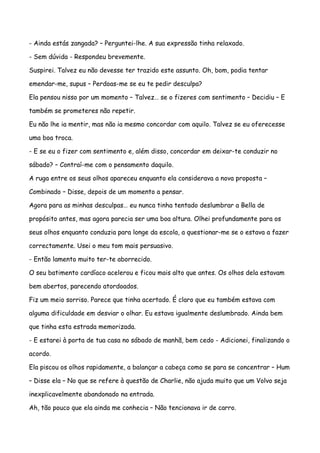 - Ainda estás zangada? – Perguntei-lhe. A sua expressão tinha relaxado.

- Sem dúvida - Respondeu brevemente.

Suspirei. Talvez eu não devesse ter trazido este assunto. Oh, bom, podia tentar

emendar-me, supus – Perdoas-me se eu te pedir desculpa?

Ela pensou nisso por um momento – Talvez… se o fizeres com sentimento – Decidiu – E

também se prometeres não repetir.

Eu não lhe ia mentir, mas não ia mesmo concordar com aquilo. Talvez se eu oferecesse

uma boa troca.

- E se eu o fizer com sentimento e, além disso, concordar em deixar-te conduzir no

sábado? – Contraí-me com o pensamento daquilo.

A ruga entre os seus olhos apareceu enquanto ela considerava a nova proposta –

Combinado – Disse, depois de um momento a pensar.

Agora para as minhas desculpas… eu nunca tinha tentado deslumbrar a Bella de

propósito antes, mas agora parecia ser uma boa altura. Olhei profundamente para os

seus olhos enquanto conduzia para longe da escola, a questionar-me se o estava a fazer

correctamente. Usei o meu tom mais persuasivo.

- Então lamento muito ter-te aborrecido.

O seu batimento cardíaco acelerou e ficou mais alto que antes. Os olhos dela estavam

bem abertos, parecendo atordoados.

Fiz um meio sorriso. Parece que tinha acertado. É claro que eu também estava com

alguma dificuldade em desviar o olhar. Eu estava igualmente deslumbrado. Ainda bem

que tinha esta estrada memorizada.

- E estarei à porta de tua casa no sábado de manhã, bem cedo - Adicionei, finalizando o

acordo.

Ela piscou os olhos rapidamente, a balançar a cabeça como se para se concentrar – Hum

– Disse ela – No que se refere à questão de Charlie, não ajuda muito que um Volvo seja

inexplicavelmente abandonado na entrada.

Ah, tão pouco que ela ainda me conhecia – Não tencionava ir de carro.
 