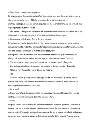 - Como é que… - Começou a perguntar.

Eu interrompi-a. A resposta seria difícil de explicar sem uma demonstração, e agora

não era o momento certo – Não te preocupes. Eu lá estarei, sem carro.

Inclinou a cabeça, e pareceu por um segundo que me ia pressionar para saber mais, mas

depois pareceu mudar de ideias.

- Já é depois? - Perguntou, a lembrar-me da conversa inacabada do refeitório hoje. Ela

tinha desistido de uma pergunta difícil para se lembrar de outra pior.

- Suponho que já é depois – Concordei sem vontade.

Estacionei em frente da casa dela, a ficar tenso enquanto pensava em como explicar…

sem deixar muito evidente a minha natureza monstruosa, sem a assustar novamente. Ou

isso era errado? Minimizar as minhas coisas obscuras?

Ela esperou com a mesma máscara educadamente interessada que tinha usado ao

almoço. Se eu estivesse menos ansioso, aquela calma dela ter-me-ia feito rir.

- E tu ainda queres saber porque é que não me podes ver caçar? – Perguntei.

- Bem, estava sobretudo a interrogar-me a respeito da tua reacção – Disse ela.

- Assustei-te? - Perguntei, certo de que ela negaria.

- Não.

Tentei não sorrir. E falhei – Peço desculpa por te ter assustado - E depois o meu

sorriso desfez-se com o humor momentâneo – Deveu-se apenas à mera ideia de tu

estares presente enquanto eu caçava.

- Seria mau?

A figura mental era demasiado: Bella, tão vulnerável na escuridão vazia. Eu, fora de

controlo... Tentei banir aquilo da minha cabeça – Muito.

- Porque…

Respirei fundo, concentrando-me por um momento na sede que queimava. Sentindo-a,

lidando com ela, a provar a minha dominação sobre ela. Ela nunca me iria controlar de

novo (a sede). Eu desejei que isso fosse verdade. Eu seria seguro para Bella. Olhei para

as nuvens sem realmente as ver, e desejei que a minha determinação fizesse alguma
 