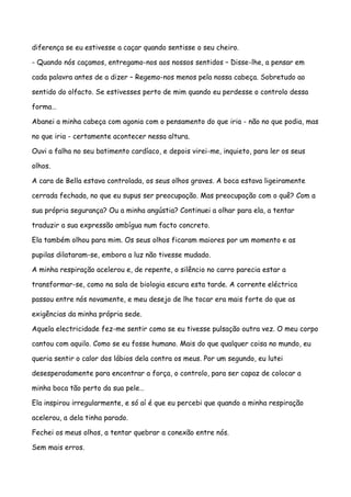 diferença se eu estivesse a caçar quando sentisse o seu cheiro.

- Quando nós caçamos, entregamo-nos aos nossos sentidos – Disse-lhe, a pensar em

cada palavra antes de a dizer – Regemo-nos menos pela nossa cabeça. Sobretudo ao

sentido do olfacto. Se estivesses perto de mim quando eu perdesse o controlo dessa

forma…

Abanei a minha cabeça com agonia com o pensamento do que iria - não no que podia, mas

no que iria - certamente acontecer nessa altura.

Ouvi a falha no seu batimento cardíaco, e depois virei-me, inquieto, para ler os seus

olhos.

A cara de Bella estava controlada, os seus olhos graves. A boca estava ligeiramente

cerrada fechada, no que eu supus ser preocupação. Mas preocupação com o quê? Com a

sua própria segurança? Ou a minha angústia? Continuei a olhar para ela, a tentar

traduzir a sua expressão ambígua num facto concreto.

Ela também olhou para mim. Os seus olhos ficaram maiores por um momento e as

pupilas dilataram-se, embora a luz não tivesse mudado.

A minha respiração acelerou e, de repente, o silêncio no carro parecia estar a

transformar-se, como na sala de biologia escura esta tarde. A corrente eléctrica

passou entre nós novamente, e meu desejo de lhe tocar era mais forte do que as

exigências da minha própria sede.

Aquela electricidade fez-me sentir como se eu tivesse pulsação outra vez. O meu corpo

cantou com aquilo. Como se eu fosse humano. Mais do que qualquer coisa no mundo, eu

queria sentir o calor dos lábios dela contra os meus. Por um segundo, eu lutei

desesperadamente para encontrar a força, o controlo, para ser capaz de colocar a

minha boca tão perto da sua pele…

Ela inspirou irregularmente, e só aí é que eu percebi que quando a minha respiração

acelerou, a dela tinha parado.

Fechei os meus olhos, a tentar quebrar a conexão entre nós.

Sem mais erros.
 