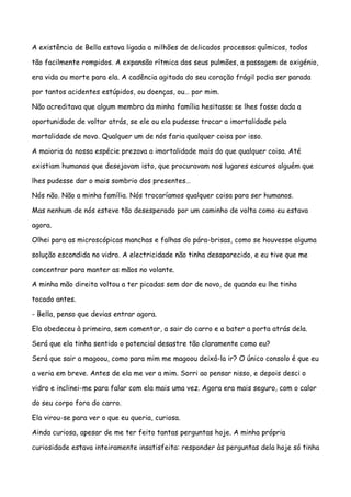 A existência de Bella estava ligada a milhões de delicados processos químicos, todos

tão facilmente rompidos. A expansão rítmica dos seus pulmões, a passagem de oxigénio,

era vida ou morte para ela. A cadência agitada do seu coração frágil podia ser parada

por tantos acidentes estúpidos, ou doenças, ou… por mim.

Não acreditava que algum membro da minha família hesitasse se lhes fosse dada a

oportunidade de voltar atrás, se ele ou ela pudesse trocar a imortalidade pela

mortalidade de novo. Qualquer um de nós faria qualquer coisa por isso.

A maioria da nossa espécie prezava a imortalidade mais do que qualquer coisa. Até

existiam humanos que desejavam isto, que procuravam nos lugares escuros alguém que

lhes pudesse dar o mais sombrio dos presentes…

Nós não. Não a minha família. Nós trocaríamos qualquer coisa para ser humanos.

Mas nenhum de nós esteve tão desesperado por um caminho de volta como eu estava

agora.

Olhei para as microscópicas manchas e falhas do pára-brisas, como se houvesse alguma

solução escondida no vidro. A electricidade não tinha desaparecido, e eu tive que me

concentrar para manter as mãos no volante.

A minha mão direita voltou a ter picadas sem dor de novo, de quando eu lhe tinha

tocado antes.

- Bella, penso que devias entrar agora.

Ela obedeceu à primeira, sem comentar, a sair do carro e a bater a porta atrás dela.

Será que ela tinha sentido o potencial desastre tão claramente como eu?

Será que sair a magoou, como para mim me magoou deixá-la ir? O único consolo é que eu

a veria em breve. Antes de ela me ver a mim. Sorri ao pensar nisso, e depois desci o

vidro e inclinei-me para falar com ela mais uma vez. Agora era mais seguro, com o calor

do seu corpo fora do carro.

Ela virou-se para ver o que eu queria, curiosa.

Ainda curiosa, apesar de me ter feito tantas perguntas hoje. A minha própria

curiosidade estava inteiramente insatisfeita: responder às perguntas dela hoje só tinha
 