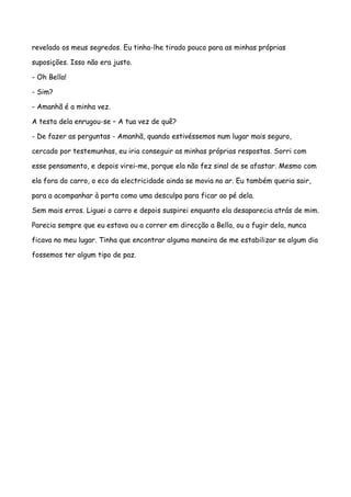 revelado os meus segredos. Eu tinha-lhe tirado pouco para as minhas próprias

suposições. Isso não era justo.

- Oh Bella!

- Sim?

- Amanhã é a minha vez.

A testa dela enrugou-se – A tua vez de quê?

- De fazer as perguntas - Amanhã, quando estivéssemos num lugar mais seguro,

cercado por testemunhas, eu iria conseguir as minhas próprias respostas. Sorri com

esse pensamento, e depois virei-me, porque ela não fez sinal de se afastar. Mesmo com

ela fora do carro, o eco da electricidade ainda se movia no ar. Eu também queria sair,

para a acompanhar à porta como uma desculpa para ficar ao pé dela.

Sem mais erros. Liguei o carro e depois suspirei enquanto ela desaparecia atrás de mim.

Parecia sempre que eu estava ou a correr em direcção a Bella, ou a fugir dela, nunca

ficava no meu lugar. Tinha que encontrar alguma maneira de me estabilizar se algum dia

fossemos ter algum tipo de paz.
 