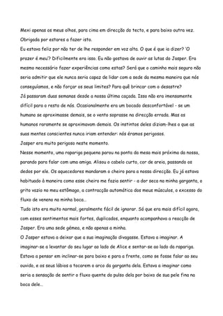 Mexi apenas os meus olhos, para cima em direcção do tecto, e para baixo outra vez.

Obrigada por estares a fazer isto.

Eu estava feliz por não ter de lhe responder em voz alta. O que é que ia dizer? ‘O

prazer é meu’? Dificilmente era isso. Eu não gostava de ouvir as lutas do Jasper. Era

mesmo necessário fazer experiências como estas? Será que o caminho mais seguro não

seria admitir que ele nunca seria capaz de lidar com a sede da mesma maneira que nós

conseguíamos, e não forçar os seus limites? Para quê brincar com o desastre?

Já passaram duas semanas desde a nossa última caçada. Isso não era imensamente

difícil para o resto de nós. Ocasionalmente era um bocado desconfortável - se um

humano se aproximasse demais, se o vento soprasse na direcção errada. Mas os

humanos raramente se aproximavam demais. Os instintos deles diziam-lhes o que as

suas mentes conscientes nunca iriam entender: nós éramos perigosos.

Jasper era muito perigoso neste momento.

Nesse momento, uma rapariga pequena parou na ponta da mesa mais próxima da nossa,

parando para falar com uma amiga. Alisou o cabelo curto, cor de areia, passando os

dedos por ele. Os aquecedores mandaram o cheiro para a nossa direcção. Eu já estava

habituado à maneira como esse cheiro me fazia sentir - a dor seca na minha garganta, o

grito vazio no meu estômago, a contracção automática dos meus músculos, o excesso do

fluxo de veneno na minha boca…

Tudo isto era muito normal, geralmente fácil de ignorar. Só que era mais difícil agora,

com esses sentimentos mais fortes, duplicados, enquanto acompanhava a reacção de

Jasper. Era uma sede gémea, e não apenas a minha.

O Jasper estava a deixar que a sua imaginação divagasse. Estava a imaginar. A

imaginar-se a levantar do seu lugar ao lado de Alice e sentar-se ao lado da rapariga.

Estava a pensar em inclinar-se para baixo e para a frente, como se fosse falar ao seu

ouvido, e os seus lábios a tocarem o arco da garganta dela. Estava a imaginar como

seria a sensação de sentir o fluxo quente do pulso dela por baixo de sua pele fina na

boca dele…
 