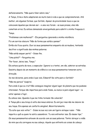 defensivamente. “Não quero falar sobre isso.”

A Tanya, Irina e Kate adaptaram-se muito bem à vida a que se comprometeram. Até

melhor, em algumas formas, que Carlisle. Apesar da proximidade louca a que se

colocavam àqueles que deviam ser - e uma vez foram - as suas presas, eles não

cometiam erros. Eu estava demasiado envergonhado para admitir a minha fraqueza à

Tanya.

“Problemas com mulheres?” - Ela perguntou ignorando a minha relutância.

Fiz um sorriso obscuro “Não da forma que estás a pensar”

Então ela ficou quieta. Ouvi os seus pensamentos enquanto ela os mudava, tentando

decifrar o significado das minhas palavras.

“Não estás sequer perto” – Disse-lhe.

“Uma pista?” – Perguntou-me.

“Por favor, deixa isso, Tanya.”

Ela estava quieta de novo, a especular. Ignorei-a e tentei, em vão, admirar as estrelas.

Desistiu depois de um momento de silêncio e os seus pensamentos tomaram outra

direcção.

Se nos deixares, para onde é que vais, Edward? De volta para o Carlisle?

“Não me parece” Suspirei.

Para onde é que eu iria? Não conseguia imaginar algum lugar do planeta que me pudesse

interessar. Porque não importava para onde fosse, eu nunca ia para algum lugar – ia

estar apenas a fugir.

Eu odiava isso. Quando é que me tinha tornado tão cobarde?

A Tanya pôs o seu braço à volta dos meus ombros. Eu enrijeci mas não me desviei do

seu toque. Era apenas um conforto amigável. Maioritariamente.

“Eu acho que vais voltar.” - Disse na sua voz com um ligeiro sotaque russo - “Não

importa o quê ou quem te está a assombrar. Tu vais enfrentar isso. És desse tipo.”

Os seus pensamentos estavam de acordo com as suas palavras. Tentei abraçar a visão

de mim que ela carregava na sua cabeça. Aquele que enfrenta as coisas de cabeça
 