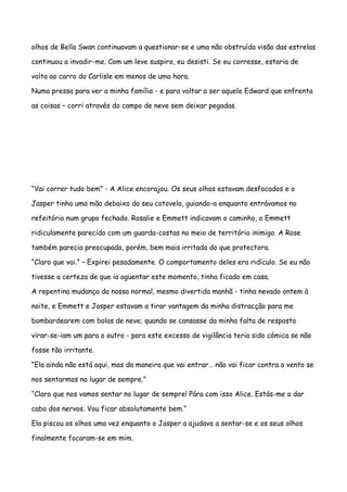 olhos de Bella Swan continuavam a questionar-se e uma não obstruída visão das estrelas

continuou a invadir-me. Com um leve suspiro, eu desisti. Se eu corresse, estaria de

volta ao carro do Carlisle em menos de uma hora.

Numa pressa para ver a minha família - e para voltar a ser aquele Edward que enfrenta

as coisas – corri através do campo de neve sem deixar pegadas.




“Vai correr tudo bem” - A Alice encorajou. Os seus olhos estavam desfocados e o

Jasper tinha uma mão debaixo do seu cotovelo, guiando-a enquanto entrávamos no

refeitório num grupo fechado. Rosalie e Emmett indicavam o caminho, o Emmett

ridiculamente parecido com um guarda-costas no meio de território inimigo. A Rose

também parecia preocupada, porém, bem mais irritada do que protectora.

“Claro que vai.” – Expirei pesadamente. O comportamento deles era ridículo. Se eu não

tivesse a certeza de que ia aguentar este momento, tinha ficado em casa.

A repentina mudança da nossa normal, mesmo divertida manhã - tinha nevado ontem à

noite, e Emmett e Jasper estavam a tirar vantagem da minha distracção para me

bombardearem com bolas de neve; quando se cansasse da minha falta de resposta

virar-se-iam um para o outro - para este excesso de vigilância teria sido cómica se não

fosse tão irritante.

“Ela ainda não está aqui, mas da maneira que vai entrar… não vai ficar contra o vento se

nos sentarmos no lugar de sempre.”

“Claro que nos vamos sentar no lugar de sempre! Pára com isso Alice. Estás-me a dar

cabo dos nervos. Vou ficar absolutamente bem.”

Ela piscou os olhos uma vez enquanto o Jasper a ajudava a sentar-se e os seus olhos

finalmente focaram-se em mim.
 