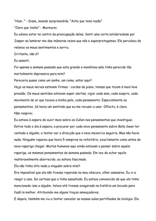 “Hum…” - Disse, soando surpreendida. “Acho que tens razão”

“Claro que tenho” - Murmurei.

Eu odiava estar no centro da preocupação deles. Senti uma certa solidariedade por

Jasper ao lembrar-me das inúmeras vezes que nós o superprotegemos. Ele percebeu de

relance os meus sentimentos e sorriu.

Irritante, não é?

Eu assenti.

Foi apenas a semana passada que esta grande e monótona sala tinha parecido tão

mortalmente depressiva para mim?

Pareceria quase como um sonho, um coma, estar aqui?

Hoje os meus nervos estavam firmes - cordas de piano, tensas que tocam à mais leve

pressão. Os meus sentidos estavam super alertas, vigiei cada som, cada suspiro, cada

movimento de ar que tocava a minha pele, cada pensamento. Especialmente os

pensamentos. Só havia um sentindo que eu me recusei a usar. Olfacto, é claro.

Não respirei.

Eu estava à espera de ouvir mais sobre os Cullen nos pensamentos que investiguei.

Estive todo o dia à espera, a procurar por cada novo pensamento sobre Bella Swan ter

contado a alguém, a tentar ver a direcção que o novo mexerico seguiria. Mas não havia

nada. Ninguém reparou que havia 5 vampiros no refeitório, exactamente como antes da

nova rapariga chegar. Muitos humanos aqui ainda estavam a pensar sobre aquela

rapariga, os mesmos pensamentos da semana passada. Em vez de achar aquilo

inalteravelmente aborrecido, eu estava fascinado.

Ela não tinha dito nada a ninguém sobre mim?

Era impossível que ela não tivesse reparado no meu obscuro, olhar assassino. Eu vi-a

reagir a isso. De certeza que a tinha assustado. Eu estava convencido de que ela tinha

mencionado isso a alguém, talvez até tivesse exagerado na história um bocado para

fazê-la melhor. Atribuindo-me alguns traços ameaçadores.

E depois, também me viu a tentar cancelar as nossas aulas partilhadas de biologia. Ela
 