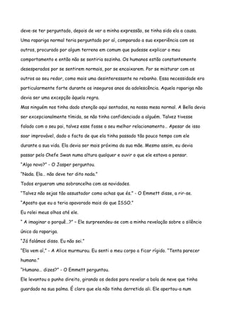 deve-se ter perguntado, depois de ver a minha expressão, se tinha sido ela a causa.

Uma rapariga normal teria perguntado por aí, comparado a sua experiência com os

outros, procurado por algum terreno em comum que pudesse explicar o meu

comportamento e então não se sentiria sozinha. Os humanos estão constantemente

desesperados por se sentirem normais, por se encaixarem. Por se misturar com os

outros ao seu redor, como mais uma desinteressante no rebanho. Essa necessidade era

particularmente forte durante os inseguros anos da adolescência. Aquela rapariga não

devia ser uma excepção àquela regra.

Mas ninguém nos tinha dado atenção aqui sentados, na nossa mesa normal. A Bella devia

ser excepcionalmente tímida, se não tinha confidenciado a alguém. Talvez tivesse

falado com o seu pai, talvez esse fosse o seu melhor relacionamento… Apesar de isso

soar improvável, dado o facto de que ela tinha passado tão pouco tempo com ele

durante a sua vida. Ela devia ser mais próxima da sua mãe. Mesmo assim, eu devia

passar pelo Chefe Swan numa altura qualquer e ouvir o que ele estava a pensar.

“Algo novo?” - O Jasper perguntou.

“Nada. Ela… não deve ter dito nada.”

Todos ergueram uma sobrancelha com as novidades.

“Talvez não sejas tão assustador como achas que és.” - O Emmett disse, a rir-se.

“Aposto que eu a teria apavorado mais do que ISSO.”

Eu rolei meus olhos até ele.

“ A imaginar o porquê…?” – Ele surpreendeu-se com a minha revelação sobre o silêncio

único da rapariga.

“Já falámos disso. Eu não sei.”

“Ela vem aí,” - A Alice murmurou. Eu senti o meu corpo a ficar rígido. “Tenta parecer

humano.”

“Humano… dizes?” - O Emmett perguntou.

Ele levantou o punho direito, girando os dedos para revelar a bola de neve que tinha

guardado na sua palma. É claro que ela não tinha derretido ali. Ele apertou-a num
 