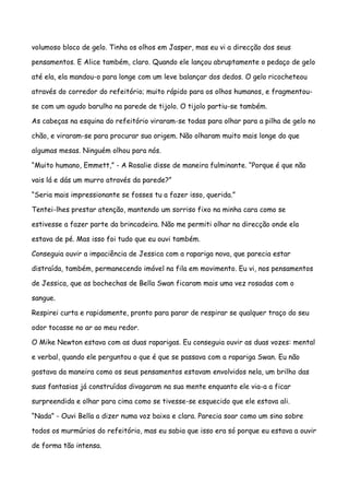 volumoso bloco de gelo. Tinha os olhos em Jasper, mas eu vi a direcção dos seus

pensamentos. E Alice também, claro. Quando ele lançou abruptamente o pedaço de gelo

até ela, ela mandou-o para longe com um leve balançar dos dedos. O gelo ricocheteou

através do corredor do refeitório; muito rápido para os olhos humanos, e fragmentou-

se com um agudo barulho na parede de tijolo. O tijolo partiu-se também.

As cabeças na esquina do refeitório viraram-se todas para olhar para a pilha de gelo no

chão, e viraram-se para procurar sua origem. Não olharam muito mais longe do que

algumas mesas. Ninguém olhou para nós.

“Muito humano, Emmett,” - A Rosalie disse de maneira fulminante. “Porque é que não

vais lá e dás um murro através da parede?”

“Seria mais impressionante se fosses tu a fazer isso, querida.”

Tentei-lhes prestar atenção, mantendo um sorriso fixo na minha cara como se

estivesse a fazer parte da brincadeira. Não me permiti olhar na direcção onde ela

estava de pé. Mas isso foi tudo que eu ouvi também.

Conseguia ouvir a impaciência de Jessica com a rapariga nova, que parecia estar

distraída, também, permanecendo imóvel na fila em movimento. Eu vi, nos pensamentos

de Jessica, que as bochechas de Bella Swan ficaram mais uma vez rosadas com o

sangue.

Respirei curta e rapidamente, pronto para parar de respirar se qualquer traço do seu

odor tocasse no ar ao meu redor.

O Mike Newton estava com as duas raparigas. Eu conseguia ouvir as duas vozes: mental

e verbal, quando ele perguntou o que é que se passava com a rapariga Swan. Eu não

gostava da maneira como os seus pensamentos estavam envolvidos nela, um brilho das

suas fantasias já construídas divagaram na sua mente enquanto ele via-a a ficar

surpreendida e olhar para cima como se tivesse-se esquecido que ele estava ali.

“Nada” - Ouvi Bella a dizer numa voz baixa e clara. Parecia soar como um sino sobre

todos os murmúrios do refeitório, mas eu sabia que isso era só porque eu estava a ouvir

de forma tão intensa.
 