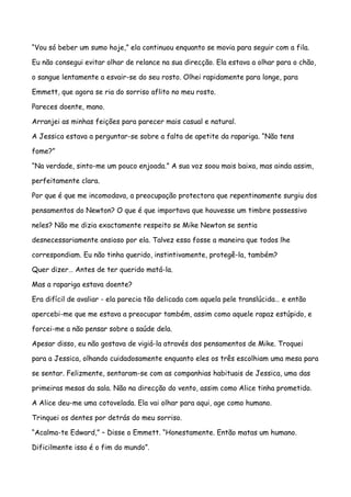 “Vou só beber um sumo hoje,” ela continuou enquanto se movia para seguir com a fila.

Eu não consegui evitar olhar de relance na sua direcção. Ela estava a olhar para o chão,

o sangue lentamente a esvair-se do seu rosto. Olhei rapidamente para longe, para

Emmett, que agora se ria do sorriso aflito no meu rosto.

Pareces doente, mano.

Arranjei as minhas feições para parecer mais casual e natural.

A Jessica estava a perguntar-se sobre a falta de apetite da rapariga. “Não tens

fome?”

“Na verdade, sinto-me um pouco enjoada.” A sua voz soou mais baixa, mas ainda assim,

perfeitamente clara.

Por que é que me incomodava, a preocupação protectora que repentinamente surgiu dos

pensamentos do Newton? O que é que importava que houvesse um timbre possessivo

neles? Não me dizia exactamente respeito se Mike Newton se sentia

desnecessariamente ansioso por ela. Talvez essa fosse a maneira que todos lhe

correspondiam. Eu não tinha querido, instintivamente, protegê-la, também?

Quer dizer… Antes de ter querido matá-la.

Mas a rapariga estava doente?

Era difícil de avaliar - ela parecia tão delicada com aquela pele translúcida… e então

apercebi-me que me estava a preocupar também, assim como aquele rapaz estúpido, e

forcei-me a não pensar sobre a saúde dela.

Apesar disso, eu não gostava de vigiá-la através dos pensamentos de Mike. Troquei

para a Jessica, olhando cuidadosamente enquanto eles os três escolhiam uma mesa para

se sentar. Felizmente, sentaram-se com as companhias habituais de Jessica, uma das

primeiras mesas da sala. Não na direcção do vento, assim como Alice tinha prometido.

A Alice deu-me uma cotovelada. Ela vai olhar para aqui, age como humano.

Trinquei os dentes por detrás do meu sorriso.

“Acalma-te Edward,” – Disse o Emmett. “Honestamente. Então matas um humano.

Dificilmente isso é o fim do mundo”.
 