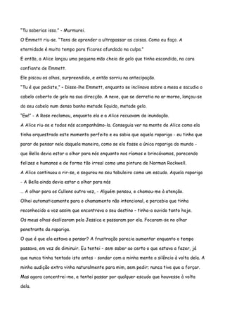 “Tu saberias isso.” - Murmurei.

O Emmett riu-se. “Tens de aprender a ultrapassar as coisas. Como eu faço. A

eternidade é muito tempo para ficares afundado na culpa.”

E então, a Alice lançou uma pequena mão cheia de gelo que tinha escondido, na cara

confiante de Emmett.

Ele piscou os olhos, surpreendido, e então sorriu na antecipação.

“Tu é que pediste,” – Disse-lhe Emmett, enquanto se inclinava sobre a mesa e sacudia o

cabelo coberto de gelo na sua direcção. A neve, que se derretia no ar morno, lançou-se

do seu cabelo num denso banho metade líquido, metade gelo.

“Ew!” - A Rose reclamou, enquanto ela e a Alice recuavam da inundação.

A Alice riu-se e todos nós acompanhámo-la. Conseguia ver na mente de Alice como ela

tinha orquestrado este momento perfeito e eu sabia que aquela rapariga - eu tinha que

parar de pensar nela daquela maneira, como se ela fosse a única rapariga do mundo -

que Bella devia estar a olhar para nós enquanto nos ríamos e brincávamos, parecendo

felizes e humanos e de forma tão irreal como uma pintura de Norman Rockwell.

A Alice continuou a rir-se, e segurou no seu tabuleiro como um escudo. Aquela rapariga

- A Bella ainda devia estar a olhar para nós

… A olhar para os Cullens outra vez, - Alguém pensou, e chamou-me à atenção.

Olhei automaticamente para o chamamento não intencional, e percebia que tinha

reconhecido a voz assim que encontrava o seu destino – tinha-a ouvido tanto hoje.

Os meus olhos deslizaram pela Jessica e passaram por ela. Focaram-se no olhar

penetrante da rapariga.

O que é que ela estava a pensar? A frustração parecia aumentar enquanto o tempo

passava, em vez de diminuir. Eu tentei – sem saber ao certo o que estava a fazer, já

que nunca tinha tentado isto antes - sondar com a minha mente o silêncio à volta dela. A

minha audição extra vinha naturalmente para mim, sem pedir; nunca tive que a forçar.

Mas agora concentrei-me, e tentei passar por qualquer escudo que houvesse à volta

dela.
 