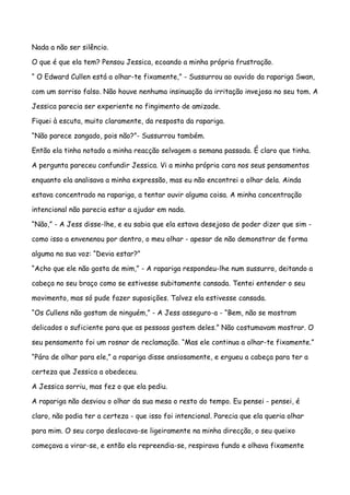 Nada a não ser silêncio.

O que é que ela tem? Pensou Jessica, ecoando a minha própria frustração.

“ O Edward Cullen está a olhar-te fixamente,” - Sussurrou ao ouvido da rapariga Swan,

com um sorriso falso. Não houve nenhuma insinuação da irritação invejosa no seu tom. A

Jessica parecia ser experiente no fingimento de amizade.

Fiquei à escuta, muito claramente, da resposta da rapariga.

“Não parece zangado, pois não?”- Sussurrou também.

Então ela tinha notado a minha reacção selvagem a semana passada. É claro que tinha.

A pergunta pareceu confundir Jessica. Vi a minha própria cara nos seus pensamentos

enquanto ela analisava a minha expressão, mas eu não encontrei o olhar dela. Ainda

estava concentrado na rapariga, a tentar ouvir alguma coisa. A minha concentração

intencional não parecia estar a ajudar em nada.

“Não,” - A Jess disse-lhe, e eu sabia que ela estava desejosa de poder dizer que sim -

como isso a envenenou por dentro, o meu olhar - apesar de não demonstrar de forma

alguma na sua voz: “Devia estar?”

“Acho que ele não gosta de mim,” - A rapariga respondeu-lhe num sussurro, deitando a

cabeça no seu braço como se estivesse subitamente cansada. Tentei entender o seu

movimento, mas só pude fazer suposições. Talvez ela estivesse cansada.

“Os Cullens não gostam de ninguém,” - A Jess asseguro-a - “Bem, não se mostram

delicados o suficiente para que as pessoas gostem deles.” Não costumavam mostrar. O

seu pensamento foi um rosnar de reclamação. “Mas ele continua a olhar-te fixamente.”

“Pára de olhar para ele,” a rapariga disse ansiosamente, e ergueu a cabeça para ter a

certeza que Jessica a obedeceu.

A Jessica sorriu, mas fez o que ela pediu.

A rapariga não desviou o olhar da sua mesa o resto do tempo. Eu pensei - pensei, é

claro, não podia ter a certeza - que isso foi intencional. Parecia que ela queria olhar

para mim. O seu corpo deslocava-se ligeiramente na minha direcção, o seu queixo

começava a virar-se, e então ela repreendia-se, respirava fundo e olhava fixamente
 