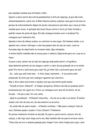 para qualquer pessoa que estivesse a falar.

Ignorei a maior parte dos outros pensamentos à volta da rapariga, já que não eram,

momentaneamente, sobre ela. O Mike Newton estava a planear uma guerra de neve no

parque de estacionamento depois da escola, sem parecer perceber que a neve já tinha

mudado para chuva. A agitação dos leves flocos contra o tecto já tinha tornado o

padrão comum de gotas de água. Ele não conseguia mesmo ouvir a mudança? Eu

conseguia ouvir bastante alto.

Quando a hora de almoço acabou, eu continuei no meu lugar. Os humanos saíam, e eu

apanhei-me a tentar distinguir o som dos passos dela do som do resto, como se

houvesse algo de importante ou incomum neles. Que estupidez.

A minha família também não se mexeu para ir embora. Esperaram para ver o que eu ia

fazer.

Ia para a aula, sentar-me ao lado da rapariga onde podia sentir a fragrância

absurdamente potente do seu sangue e sentir o calor da sua pulsação do ar na minha

pele? Era forte o suficiente para isso? Ou já tinha tido o suficiente para um dia?

- Eu… acho que está tudo bem. - A Alice disse, hesitante. - A tua mente está

preparada. Eu acho que vais conseguir aguentar por uma hora.

Mas a Alice sabia muito bem a rapidez com que uma mente podia mudar.

- Porquê arriscar, Edward? - O Jasper perguntou. Embora ele não se quisesse sentir

presunçoso por ser agora eu o fraco, eu conseguia ouvir que ele se sentia, só um

bocado. - Vai para casa. Vai com calma.

- Qual é o problema? - O Emmett discordou. - Ou ele vai ou não a vai matar. É melhor

acabar com isto de uma vez, de uma maneira ou da outra.

- Eu ainda não me quero mudar. - A Rosalie reclamou. – Não quero começar tudo de

novo. Estamos quase a acabar o liceu, Emmett. Finalmente.

Eu estava realmente dividido na decisão. Eu queria, queria muito, encarar isto de

cabeça, e não fugir para longe outra vez. Mas também não me queria arriscar muito.

Tinha sido um erro a semana passada para Jasper ficar tanto tempo sem caçar; será
 