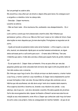 Dei um pontapé na cadeira dele.

Ele encontrou o meu olhar por um minuto e depois olhou para baixo. Eu conseguia ouvir

a vergonha e a rebeldia a lutar na cabeça dele.

- Desculpa - Jasper murmurou.

Levantei os ombros.

- Não ias fazer nada - Alice murmurou-lhe, acalmando o seu desapontamento. - Eu vi

isso.

Lutei contra a careta que teria denunciado a mentira dela. Nós tínhamos que

permanecer juntos, a Alice e eu. Não era fácil ouvir vozes ou ter visões do futuro. Duas

aberrações no meio daqueles que já eram aberrações. Protegíamos os segredos um do

outro.

- Ajuda um bocado se pensares neles como seres humanos - a Alice sugeriu, a sua voz

alta, musical, era demasiado rápida para os ouvidos humanos entenderem, se algum

deles estivesse perto o suficiente para ouvir. - O nome dela é Whitney. Tem uma

irmãzinha que adora. A mãe dela convidou a Esme para aquela festa de jardim, lembras-

te?

- Eu sei quem ela é - Jasper disse curtamente. Virou-se para olhar por uma das

pequenas janelas que eram colocadas bem em baixo das vigas à volta da grande sala. O

tom dele acabou com a conversa.

Ele tinha que caçar hoje à noite. Era ridículo arriscar-se desta maneira, a tentar testar

a sua força, a tentar construir a sua resistência. O Jasper devia simplesmente aceitar

as suas limitações e lidar com elas. Os seus hábitos antigos não condiziam com os

hábitos que nós escolhemos; ele não devia exigir tanto de si mesmo desta maneira.

Alice suspirou baixinho e levantou-se, levando o seu tabuleiro de comida - o seu

adereço, isso é que era - com ela e deixando-o sozinho. Ela sabia quando ele já estava

farto dos encorajamentos dela. Apesar de Rosalie e Emmett serem mais abertos em

relação ao seu relacionamento, eram Alice e Jasper que conheciam cada traço de humor

do outro como o seu próprio. Como se conseguissem ler mentes também - só que só um
 