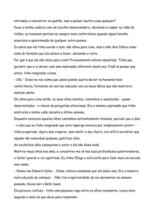 estivesse a concentrar no padrão, mas a pensar noutra coisa qualquer?

Puxei a minha cadeira com um barulho desnecessário, deixando-a raspar no chão de

linóleo; os humanos sentiam-se sempre mais confortáveis quando algum barulho

anunciava a aproximação de qualquer outra pessoa.

Eu sabia que ela tinha ouvido o som; não olhou para cima, mas a mão dela falhou numa

onda do formato que ela estava a fazer, deixando-o torto.

Por que é que ela não olhou para cima? Provavelmente estava assustada. Tinha que

garantir que a ia deixar com uma impressão diferente desta vez. Fazê-la pensar que

antes, tinha imaginado coisas.

- Olá. - Disse na voz calma que usava quando queria deixar os humanos mais

confortáveis, formando um sorriso educado com os meus lábios que não mostraria

nenhum dente.

Ela olhou para cima então, os seus olhos atentos, castanhos e assustados - quase

desorientados - e cheios de perguntas silenciosas. Era a mesma expressão que tinha

obstruído a minha visão durante a última semana.

Enquanto encarava aqueles olhos castanhos estranhamente intensos, percebi que o ódio

- o ódio que eu tinha imaginado que esta rapariga merecia por simplesmente existir -

tinha evaporado. Agora sem respirar, sem sentir o seu cheiro, era difícil acreditar que

alguém tão vulnerável pudesse justificar ódio.

As bochechas dela começaram a corar e ela não disse nada.

Mantive meus olhos nos dela, e concentrei-me só nas suas profundezas questionadoras,

e tentei ignorar a cor apetitosa. Eu tinha fôlego o suficiente para falar mais um bocado

sem inalar.

- Chamo-me Edward Cullen. - Disse, embora soubesse que ela sabia isso. Era a maneira

mais educada de começar. - Não tive a oportunidade de me apresentar na semana

passada. Deves ser a Bella Swan.

Ela pareceu confusa - tinha uma pequena ruga entre os olhos novamente. Levou meio

segundo a mais do que devia para responder.
 