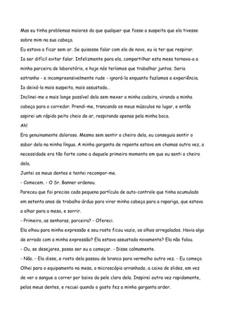 Mas eu tinha problemas maiores do que qualquer que fosse a suspeita que ela tivesse

sobre mim na sua cabeça.

Eu estava a ficar sem ar. Se quisesse falar com ela de novo, eu ia ter que respirar.

Ia ser difícil evitar falar. Infelizmente para ela, compartilhar esta mesa tornava-a a

minha parceira de laboratório, e hoje nós teríamos que trabalhar juntos. Seria

estranho - e incompreensivelmente rude - ignorá-la enquanto fazíamos a experiência.

Ia deixá-la mais suspeita, mais assustada…

Inclinei-me o mais longe possível dela sem mexer a minha cadeira, virando a minha

cabeça para o corredor. Prendi-me, trancando os meus músculos no lugar, e então

aspirei um rápido peito cheio de ar, respirando apenas pela minha boca.

Ah!

Era genuinamente doloroso. Mesmo sem sentir o cheiro dela, eu conseguia sentir o

sabor dela na minha língua. A minha garganta de repente estava em chamas outra vez, a

necessidade era tão forte como a daquele primeiro momento em que eu senti o cheiro

dela.

Juntei os meus dentes e tentei recompor-me.

- Comecem. - O Sr. Banner ordenou.

Pareceu que foi preciso cada pequena partícula de auto-controle que tinha acumulado

em setenta anos de trabalho árduo para virar minha cabeça para a rapariga, que estava

a olhar para a mesa, e sorrir.

- Primeiro, as senhoras, parceira? - Ofereci.

Ela olhou para minha expressão e seu rosto ficou vazio, os olhos arregalados. Havia algo

de errado com a minha expressão? Ela estava assustada novamente? Ela não falou.

- Ou, se desejares, posso ser eu a começar. - Disse calmamente.

- Não. - Ela disse, e rosto dela passou de branco para vermelho outra vez. - Eu começo.

Olhei para o equipamento na mesa, o microscópio arranhado, a caixa de slides, em vez

de ver o sangue a correr por baixo da pele clara dela. Inspirei outra vez rapidamente,

pelos meus dentes, e recuei quando o gosto fez a minha garganta arder.
 