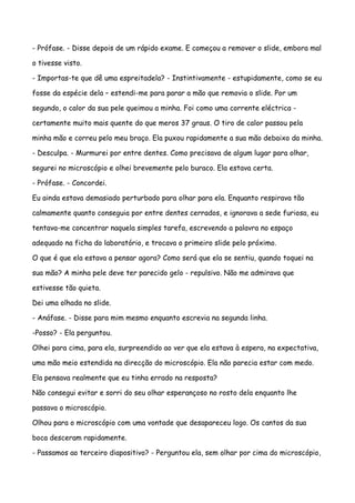 - Prófase. - Disse depois de um rápido exame. E começou a remover o slide, embora mal

o tivesse visto.

- Importas-te que dê uma espreitadela? - Instintivamente - estupidamente, como se eu

fosse da espécie dela – estendi-me para parar a mão que removia o slide. Por um

segundo, o calor da sua pele queimou a minha. Foi como uma corrente eléctrica -

certamente muito mais quente do que meros 37 graus. O tiro de calor passou pela

minha mão e correu pelo meu braço. Ela puxou rapidamente a sua mão debaixo da minha.

- Desculpa. - Murmurei por entre dentes. Como precisava de algum lugar para olhar,

segurei no microscópio e olhei brevemente pelo buraco. Ela estava certa.

- Prófase. - Concordei.

Eu ainda estava demasiado perturbado para olhar para ela. Enquanto respirava tão

calmamente quanto conseguia por entre dentes cerrados, e ignorava a sede furiosa, eu

tentava-me concentrar naquela simples tarefa, escrevendo a palavra no espaço

adequado na ficha do laboratório, e trocava o primeiro slide pelo próximo.

O que é que ela estava a pensar agora? Como será que ela se sentiu, quando toquei na

sua mão? A minha pele deve ter parecido gelo - repulsivo. Não me admirava que

estivesse tão quieta.

Dei uma olhada no slide.

- Anáfase. - Disse para mim mesmo enquanto escrevia na segunda linha.

-Posso? - Ela perguntou.

Olhei para cima, para ela, surpreendido ao ver que ela estava à espera, na expectativa,

uma mão meio estendida na direcção do microscópio. Ela não parecia estar com medo.

Ela pensava realmente que eu tinha errado na resposta?

Não consegui evitar e sorri do seu olhar esperançoso no rosto dela enquanto lhe

passava o microscópio.

Olhou para o microscópio com uma vontade que desapareceu logo. Os cantos da sua

boca desceram rapidamente.

- Passamos ao terceiro diapositivo? - Perguntou ela, sem olhar por cima do microscópio,
 