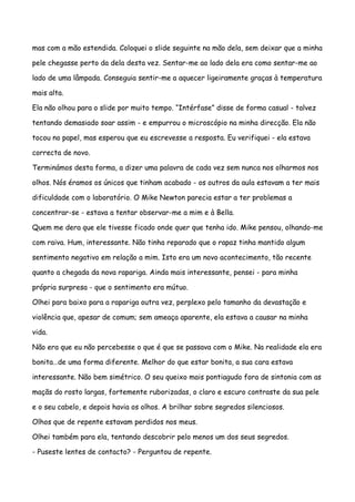 mas com a mão estendida. Coloquei o slide seguinte na mão dela, sem deixar que a minha

pele chegasse perto da dela desta vez. Sentar-me ao lado dela era como sentar-me ao

lado de uma lâmpada. Conseguia sentir-me a aquecer ligeiramente graças à temperatura

mais alta.

Ela não olhou para o slide por muito tempo. “Intérfase” disse de forma casual - talvez

tentando demasiado soar assim - e empurrou o microscópio na minha direcção. Ela não

tocou no papel, mas esperou que eu escrevesse a resposta. Eu verifiquei - ela estava

correcta de novo.

Terminámos desta forma, a dizer uma palavra de cada vez sem nunca nos olharmos nos

olhos. Nós éramos os únicos que tinham acabado - os outros da aula estavam a ter mais

dificuldade com o laboratório. O Mike Newton parecia estar a ter problemas a

concentrar-se - estava a tentar observar-me a mim e à Bella.

Quem me dera que ele tivesse ficado onde quer que tenha ido. Mike pensou, olhando-me

com raiva. Hum, interessante. Não tinha reparado que o rapaz tinha mantido algum

sentimento negativo em relação a mim. Isto era um novo acontecimento, tão recente

quanto a chegada da nova rapariga. Ainda mais interessante, pensei - para minha

própria surpresa - que o sentimento era mútuo.

Olhei para baixo para a rapariga outra vez, perplexo pelo tamanho da devastação e

violência que, apesar de comum; sem ameaça aparente, ela estava a causar na minha

vida.

Não era que eu não percebesse o que é que se passava com o Mike. Na realidade ela era

bonita…de uma forma diferente. Melhor do que estar bonita, a sua cara estava

interessante. Não bem simétrico. O seu queixo mais pontiagudo fora de sintonia com as

maçãs do rosto largas, fortemente ruborizadas, o claro e escuro contraste da sua pele

e o seu cabelo, e depois havia os olhos. A brilhar sobre segredos silenciosos.

Olhos que de repente estavam perdidos nos meus.

Olhei também para ela, tentando descobrir pelo menos um dos seus segredos.

- Puseste lentes de contacto? - Perguntou de repente.
 