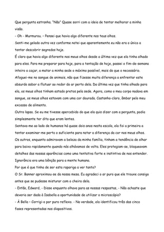 Que pergunta estranha. “Não” Quase sorri com a ideia de tentar melhorar a minha

visão.

- Oh - Murmurou. – Pensei que havia algo diferente nos teus olhos.

Senti-me gelado outra vez conforme notei que aparentemente eu não era o único a

tentar descobrir segredos hoje.

É claro que havia algo diferente nos meus olhos desde a última vez que ela tinha olhado

para eles. Para me preparar para hoje, para a tentação de hoje, passei o fim-de-semana

inteiro a caçar, a matar a minha sede o máximo possível, mais do que o necessário.

Afoguei-me no sangue de animais, não que fizesse muita diferença a enfrentar este

absurdo sabor a flutuar ao redor do ar perto dela. Da última vez que tinha olhado para

ela, os meus olhos tinham estado pretos pela sede. Agora, como o meu corpo nadava em

sangue, os meus olhos estavam com uma cor dourada. Castanho-claro, âmbar pelo meu

excesso de alimento.

Outro lapso. Se eu me tivesse apercebido do que ela quis dizer com a pergunta, podia

simplesmente ter dito que eram lentes.

Sentava-me ao lado de humanos há quase dois anos nesta escola, ela foi a primeira a

tentar examinar-me perto o suficiente para notar a diferença da cor nos meus olhos.

Os outros, enquanto admiravam a beleza da minha família, tinham a tendência de olhar

para baixo rapidamente quando nós olhávamos de volta. Eles protegiam-se, bloqueavam

detalhes das nossas aparências como uma tentativa forte e instintiva de nos entender.

Ignorância era uma bênção para a mente humana.

Por que é que tinha de ser esta rapariga a ver tanto?

O Sr. Banner aproximou-se da nossa mesa. Eu agradeci o ar puro que ele trouxe consigo

antes que se pudesse misturar com o cheiro dela.

- Então, Edward, - Disse enquanto olhava para as nossas respostas, - Não achaste que

deveria ser dada à Isabella a oportunidade de utilizar o microscópio?

- À Bella – Corrigi-o por puro reflexo. - Na verdade, ela identificou três das cinco

fases representadas nos diapositivos.
 