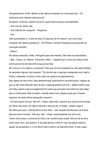 Os pensamentos de Mr. Banner eram cépticos enquanto se virava para ela. – Já

realizaste este trabalho laboratorial?

Eu assisti, envolvido, quando ela sorriu, parecendo um pouco envergonhada.

- Com raiz de cebola, não

- Com blástula de coregono? - Perguntou.

- Sim.

Isso surpreendeu-o. A aula de hoje foi algo que ele foi buscar a um curso mais

avançado. Ele assentiu pensativo. - Em Phoenix, estavas integrada num programa de

colocação elevada?

- Estava.

Ela estava avançada, então, inteligente para uma humana. Isso não me surpreendeu.

- Bem – Disse o Sr. Banner, franzindo o lábio. – Suponho que o facto de vocês os dois

serem parceiros de laboratório seja proveitoso.

Ele virou-se e foi embora a murmurar “Para que os outros possam ter uma oportunidade

de aprender algo por eles mesmos.”. Eu duvidei que a rapariga conseguisse ouvir aquilo.

Voltou a desenhar círculos à volta redor do caderno de apontamentos.

Dois lapsos em meia hora. Uma demonstração insatisfatória da minha parte. Apesar de

que eu não tinha nenhuma ideia do que a rapariga pensava de mim - Quanto medo é que

ela tinha, quanto é que ela suspeitava? Eu sabia que precisaria me esforçar mais daqui

para a frente para fazê-la mudar a opinião sobre mim. Alguma coisa que a fizesse

esquecer do nosso último ameaçador encontro.

- Foi pena aquilo da neve, não foi? – Disse, repetindo o assunto que vários outros alunos

já tinham discutido. Um tópico habitual e aborrecido. O tempo - sempre seguro.

Ela olhou para mim, a dúvida óbvia no seu olhar - uma reacção anormal para as minhas

palavras muito normais. “Nem por isso” – Disse, surpreendendo-me outra vez.

Tentei direccionar a conversa de volta a um caminho mais comum. Ela era de um sítio

muito mais claro, mais quente. A sua pele parecia reflectir isso de alguma maneira,

apesar da sua palidez, e o frio devia fazê-la sentir-se desconfortável. O meu toque
 