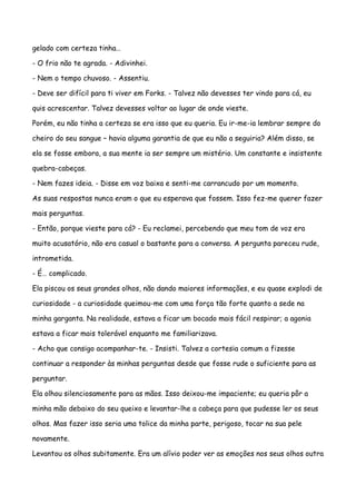 gelado com certeza tinha…

- O frio não te agrada. - Adivinhei.

- Nem o tempo chuvoso. - Assentiu.

- Deve ser difícil para ti viver em Forks. - Talvez não devesses ter vindo para cá, eu

quis acrescentar. Talvez devesses voltar ao lugar de onde vieste.

Porém, eu não tinha a certeza se era isso que eu queria. Eu ir-me-ia lembrar sempre do

cheiro do seu sangue – havia alguma garantia de que eu não a seguiria? Além disso, se

ela se fosse embora, a sua mente ia ser sempre um mistério. Um constante e insistente

quebra-cabeças.

- Nem fazes ideia. - Disse em voz baixa e senti-me carrancudo por um momento.

As suas respostas nunca eram o que eu esperava que fossem. Isso fez-me querer fazer

mais perguntas.

- Então, porque vieste para cá? - Eu reclamei, percebendo que meu tom de voz era

muito acusatório, não era casual o bastante para a conversa. A pergunta pareceu rude,

intrometida.

- É… complicado.

Ela piscou os seus grandes olhos, não dando maiores informações, e eu quase explodi de

curiosidade - a curiosidade queimou-me com uma força tão forte quanto a sede na

minha garganta. Na realidade, estava a ficar um bocado mais fácil respirar; a agonia

estava a ficar mais tolerável enquanto me familiarizava.

- Acho que consigo acompanhar-te. - Insisti. Talvez a cortesia comum a fizesse

continuar a responder às minhas perguntas desde que fosse rude o suficiente para as

perguntar.

Ela olhou silenciosamente para as mãos. Isso deixou-me impaciente; eu queria pôr a

minha mão debaixo do seu queixo e levantar-lhe a cabeça para que pudesse ler os seus

olhos. Mas fazer isso seria uma tolice da minha parte, perigoso, tocar na sua pele

novamente.

Levantou os olhos subitamente. Era um alívio poder ver as emoções nos seus olhos outra
 